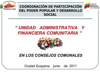 “  UNIDAD  ADMINISTRATIVA  Y FINANCIERA COMUNITARIA  ” Ciudad Guayana,  junio  de  2011 COORDINACIÓN DE PARTICIPACIÓN DEL PODER POPULAR Y DESARROLLO SOCIAL  EN LOS CONSEJOS COMUNALES  