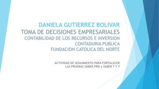 DANIELA GUTIERREZ BOLIVAR
TOMA DE DECISIONES EMPRESARIALES
CONTABILIDAD DE LOS RECURSOS E INVERSION
CONTADURIA PUBLICA
FUNDACION CATOLICA DEL NORTE
ACTIVIDAD DE SEGUIMIENTO PARA FORTALECER
LAS PRUEBAS SABER PRO y SABER T Y T
 