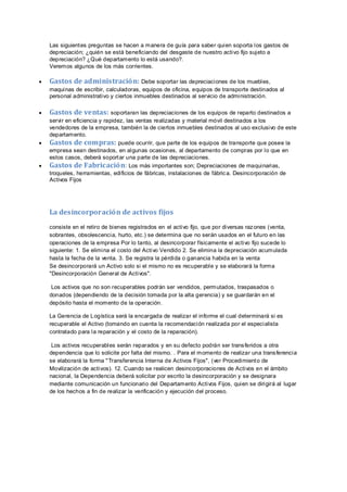 Las siguientes preguntas se hacen a manera de guía para saber quien soporta los gastos de
depreciación; ¿quién se está beneficiando del desgaste de nuestro activo fijo sujeto a
depreciación? ¿Qué departamento lo está usando?.
Veremos algunos de los más corrientes.
 Gastos de administración: Debe soportar las depreciaciones de los muebles,
maquinas de escribir, calculadoras, equipos de oficina, equipos de transporte destinados al
personal administrativo y ciertos inmuebles destinados al servicio de administración.
 Gastos de ventas: soportaran las depreciaciones de los equipos de reparto destinados a
servir en eficiencia y rapidez, las ventas realizadas y material móvil destinados a los
vendedores de la empresa, también la de ciertos inmuebles destinados al uso exclusivo de este
departamento.
 Gastos de compras: puede ocurrir, que parte de los equipos de transporte que posee la
empresa sean destinados, en algunas ocasiones, al departamento de compras por lo que en
estos casos, deberá soportar una parte de las depreciaciones.
 Gastos de Fabricación: Los más importantes son; Depreciaciones de maquinarias,
troqueles, herramientas, edificios de fábricas, instalaciones de fábrica. Desincorporación de
Activos Fijos
La desincorporación de activos fijos
consiste en el retiro de bienes registrados en el activo fijo, que por diversas razones (venta,
sobrantes, obsolescencia, hurto, etc.) se determina que no serán usados en el futuro en las
operaciones de la empresa Por lo tanto, al desincorporar físicamente el activo fijo sucede lo
siguiente: 1. Se elimina el costo del Activo Vendido 2. Se elimina la depreciación acumulada
hasta la fecha de la venta. 3. Se registra la pérdida o ganancia habida en la venta
Se desincorporará un Activo solo si el mismo no es recuperable y se elaborará la forma
"Desincorporación General de Activos".
Los activos que no son recuperables podrán ser vendidos, permutados, traspasados o
donados (dependiendo de la decisión tomada por la alta gerencia) y se guardarán en el
depósito hasta el momento de la operación.
La Gerencia de Logística será la encargada de realizar el informe el cual determinará si es
recuperable el Activo (tomando en cuenta la recomendación realizada por el especialista
contratado para la reparación y el costo de la reparación).
Los activos recuperables serán reparados y en su defecto podrán ser transferidos a otra
dependencia que lo solicite por falta del mismo. . Para el momento de realizar una transferencia
se elaborará la forma "Transferencia Interna de Activos Fijos", (ver Procedimiento de
Movilización de activos). 12. Cuando se realicen desincorporaciones de Activos en el ámbito
nacional, la Dependencia deberá solicitar por escrito la desincorporación y se designara
mediante comunicación un funcionario del Departamento Activos Fijos, quien se dirigirá al lugar
de los hechos a fin de realizar la verificación y ejecución del proceso.
 