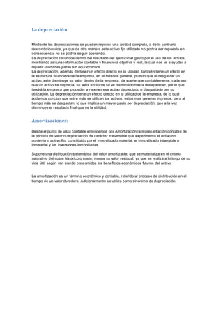 La depreciación
Mediante las depreciaciones se pueden reponer una unidad completa, o de lo contrario
reacondicionarlos, ya que de otra manera este activo fijo utilizado no podría ser repuesto en
consecuencia no se podría seguir operando.
La depreciación reconoce dentro del resultado del ejercicio el gasto por el uso de los activos,
mostrando así una información contable y financiera objetiva y real, la cual nos va a ayudar a
repartir utilidades justas sin equivocarnos.
La depreciación, además de tener un efecto directo en la utilidad, también tiene un efecto en
la estructura financiera de la empresa, en el balance general, puesto que al desgastar un
activo, este disminuye su valor dentro de la empresa, de suerte que contablemente, cada vez
que un activo se deprecia, su valor en libros se ve disminuido hasta desaparecer, por lo que
tendrá la empresa que proceder a reponer ese activo depreciado o desgastado por su
utilización. La depreciación tiene un efecto directo en la utilidad de la empresa, de lo cual
podemos concluir que entre más se utilicen los activos, estos mas generan ingresos, pero al
tiempo más se desgastan, lo que implica un mayor gasto por depreciación, que a la vez
disminuye el resultado final que es la utilidad.
Amortizaciones:
Desde el punto de vista contable entendemos por Amortización la representación contable de
la pérdida de valor o depreciación de carácter irreversible que experimenta el activo no
corriente o activo fijo, constituido por el inmovilizado material, el inmovilizado intangible o
inmaterial y las inversiones inmobiliarias.
Supone una distribución sistemática del valor amortizable, que se materializa en el criterio
valorativo del coste histórico o coste, menos su valor residual, ya que se realiza a lo largo de su
vida útil, según van siendo consumidos los beneficios económicos futuros del activo.
La amortización es un término económico y contable, referido al proceso de distribución en el
tiempo de un valor duradero. Adicionalmente se utiliza como sinónimo de depreciación.
 