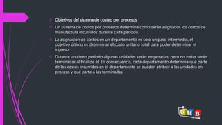  Objetivos del sistema de costeo por procesos 
 Un sistema de costos por procesos determina como serán asignados los costos de 
manufactura incurridos durante cada período. 
 La asignación de costos en un departamento es sólo un paso intermedio, el 
objetivo último es determinar el costo unitario total para poder determinar el 
ingreso. 
 Durante un cierto período algunas unidades serán empezadas, pero no todas serán 
terminadas al final de él. En consecuencia, cada departamento determina qué parte 
de los costos incurridos en el departamento se pueden atribuir a las unidades en 
proceso y qué parte a las terminadas. 
 