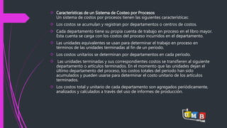  Características de un Sistema de Costeo por Procesos 
Un sistema de costos por procesos tienen las siguientes características: 
 Los costos se acumulan y registran por departamentos o centros de costos. 
 Cada departamento tiene su propia cuenta de trabajo en proceso en el libro mayor. 
Esta cuenta se carga con los costos del proceso incurridos en el departamento. 
 Las unidades equivalentes se usan para determinar el trabajo en proceso en 
términos de las unidades terminadas al fin de un período. 
 Los costos unitarios se determinan por departamentos en cada período. 
 Las unidades terminadas y sus correspondientes costos se transfieren al siguiente 
departamento o artículos terminados. En el momento que las unidades dejan el 
último departamento del proceso, los costos totales del periodo han sido 
acumulados y pueden usarse para determinar el costo unitario de los artículos 
terminados. 
 Los costos total y unitario de cada departamento son agregados periódicamente, 
analizados y calculados a través del uso de informes de producción. 
 