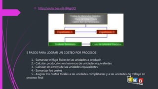  http://youtu.be/-nU-84lgr3Q 
5 PASOS PARA LOGRAR UN COSTEO POR PROCESOS 
1.- Sumarizar el flujo fisico de las unidades a producir 
2.- Calcular produccion en terminos de unidades equivalentes 
3.- Calcular los costos de las unidades equivalentes 
4.- Sumarizar los costos 
5.- Asignar los costos totales a las unidades completadas y a las unidades de trabajo en 
proceso final 
 