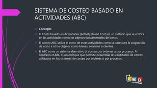 SISTEMA DE COSTEO BASADO EN 
ACTIVIDADES (ABC) 
 Concepto 
 El Costo basado en Actividades (Activity Based Cost) es un método que se enfoca 
en las actividades como los objetos fundamentales del costo. 
 El costeo ABC utiliza el costo de estas actividades como la base para la asignación 
de costo a otros objetos como bienes, servicios o clientes. 
 El ABC no es un sistema alternativo al costeo por órdenes o por procesos. Al 
contrario el ABC es un enfoque que permite desarrollar las cantidades de costos 
utilizados en los sistemas de costeo por órdenes o por procesos. 
 