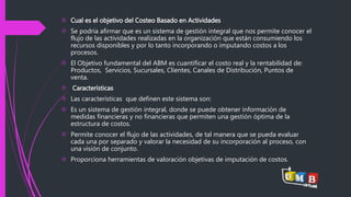  Cual es el objetivo del Costeo Basado en Actividades 
 Se podría afirmar que es un sistema de gestión integral que nos permite conocer el 
flujo de las actividades realizadas en la organización que están consumiendo los 
recursos disponibles y por lo tanto incorporando o imputando costos a los 
procesos. 
 El Objetivo fundamental del ABM es cuantificar el costo real y la rentabilidad de: 
Productos, Servicios, Sucursales, Clientes, Canales de Distribución, Puntos de 
venta. 
 Características 
 Las características que definen este sistema son: 
 Es un sistema de gestión integral, donde se puede obtener información de 
medidas financieras y no financieras que permiten una gestión óptima de la 
estructura de costos. 
 Permite conocer el flujo de las actividades, de tal manera que se pueda evaluar 
cada una por separado y valorar la necesidad de su incorporación al proceso, con 
una visión de conjunto. 
 Proporciona herramientas de valoración objetivas de imputación de costos. 
 