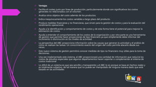  Ventajas 
 Facilita el costeo justo por línea de producción, particularmente donde son significativos los costos 
generales no relacionados con el volumen. 
 Analiza otros objetos del costo además de los productos. 
 Indica inequívocamente los costos variables a largo plazo del producto. 
 Produce medidas financieras y no financieras, que sirven para la gestión de costos y para la evaluación del 
rendimiento operacional. 
 Ayuda a la identificación y comportamiento de costos y de esta forma tiene el potencial para mejorar la 
estimación de costos. 
 Ayuda a entender el comportamiento de los costos de la organización y por otra parte es una herramienta 
de gestión que permite hacer proyecciones de tipo financiero ya que simplemente debe informar del 
incremento o disminución en los niveles de actividad. 
 La perspectiva del ABC proporciona información sobre las causas que generan la actividad y el análisis de 
cómo se realizan las tareas. Un conocimiento exacto del origen del costo permite atacarlo desde sus 
raíces. 
 Este nuevo sistema de gestión permitirá conocer medidas de tipo no financiero muy útiles para la toma de 
decisiones. 
 Una vez implementado este sistema, el ABC proporcionará una cantidad de información que reducirá los 
costos de estudios especiales que algunos departamentos hacen soportar o complementar al sistema de 
costos tradicional 
 Lo difícil de un sistema es que sea sencillo y transparente y el ABC lo es porque se basa en hechos reales y 
es totalmente subjetivo, de tal manera que no puede ser manipulado de ninguna manera dado que está 
basado en las actividades 
 