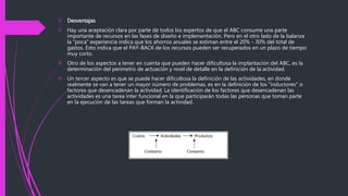  Desventajas 
 Hay una aceptación clara por parte de todos los expertos de que el ABC consume una parte 
importante de recursos en las fases de diseño e implementación. Pero en el otro lado de la balanza 
la "poca" experiencia indica que los ahorros anuales se estiman entre el 20% - 30% del total de 
gastos. Esto indica que el PAY-BACK de los recursos pueden ser recuperados en un plazo de tiempo 
muy corto. 
 Otro de los aspectos a tener en cuenta que pueden hacer dificultosa la implantación del ABC, es la 
determinación del perímetro de actuación y nivel de detalle en la definición de la actividad. 
 Un tercer aspecto es que se puede hacer dificultosa la definición de las actividades, en donde 
realmente se van a tener un mayor número de problemas, es en la definición de los "inductores" o 
factores que desencadenan la actividad. La identificación de los factores que desencadenan las 
actividades es una tarea ínter funcional en la que participarán todas las personas que toman parte 
en la ejecución de las tareas que forman la actividad. 
 