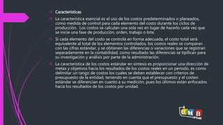  Características 
 La característica esencial es el uso de los costos predeterminados o planeados, 
como medida de control para cada elemento del costo durante los ciclos de 
producción. Los costos se calculan una sola vez en lugar de hacerlo cada vez que 
se inicie una fase de producción, orden, trabajo o lote. 
 Si cada elemento del costo se controla en forma adecuada, el costo total será 
equivalente al total de los elementos controlados, los costos reales se comparan 
con las cifras estándar, y se obtienen las diferencias o variaciones que se registran 
separadamente en la contabilidad, como resultado las diferencias se tipifican para 
su investigación y análisis por parte de la administración. 
 La característica de los costos estándar en síntesis es proporcionar una dirección de 
metas y objetivos hacia los resultados de los costos reales en un período, es como 
delimitar un rango de costos los cuales se deben establecer con criterios de 
presupuesto de la entidad, teniendo en cuenta que el presupuesto y el costeo 
estándar se diferencian en cuanto a su medición, pues los últimos están enfocados 
hacia los resultados de los costos por unidad. 
 