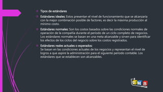  Tipos de estándares 
 Estándares ideales: Estos presentan el nivel de funcionamiento que se alcanzaría 
con la mejor combinación posible de factores, es decir la máxima producción al 
mínimo costo. 
 Estándares normales: Son los costos basados sobre las condiciones normales de 
operación de la compañía durante el período de un ciclo completo de negocios. 
Los estándares normales se basan en una meta alcanzable y sirven para identificar 
los efectos de los ciclos del negocio sobre los costos registrados. 
 Estándares reales actuales o esperados: 
Se basan en las condiciones actuales de los negocios y representan el nivel de 
logros a que aspire la administración para el siguiente período contable. Los 
estándares que se establecen son alcanzables. 
 