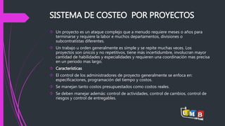 SISTEMA DE COSTEO POR PROYECTOS 
 Un proyecto es un ataque complejo que a menudo requiere meses o años para 
terminarse y requiere la labor e muchos departamentos, divisiones o 
subcontratistas diferentes. 
 Un trabajo u orden generalmente es simple y se repite muchas veces. Los 
proyectos son únicos y no repetitivos, tiene más incertidumbre, involucran mayor 
cantidad de habilidades y especialidades y requieren una coordinación mas precisa 
en un periodo mas largo. 
 Características 
 El control de los administradores de proyecto generalmente se enfoca en: 
especificaciones, programación del tiempo y costos. 
 Se manejan tanto costos presupuestados como costos reales. 
 Se deben manejar además: control de actividades, control de cambios, control de 
riesgos y control de entregables. 
 