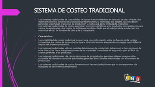 SISTEMA DE COSTEO TRADICIONAL 
 Los sistemas tradicionales de contabilidad de costos fueron diseñados en la mano de obra directa y los 
materiales eran los factores de producción predominantes, la tecnología era estable, las actividades 
generales soportaban el proceso de producción y existía una gama limitada de productos. 
Los sistemas tradicionales de costos asignaban los costos de fábrica a los productos principalmente para 
valorar las existencias y los costos de los bienes vendidos. Dado que el objetivo de la producción era 
maximizar el uso de la mano de obra y de la maquinaria. 
 Características 
 La contabilidad de costeo tradicional proporciona poca información sobre las fuentes de la ventaja 
competitiva, los costos de los productos que la dirección termina adoptando estrategias que inhiben la 
mejora del proceso productivo. 
 Los sistemas tradicionales utilizan medidas del volumen de producción, tales como la hora de mano de 
obra directa, las horas maquina o costeo de los materiales como base de asignación para atribuir los 
costos generales a los productos. 
 Los sistemas tradicionales de calculo de costeo de los productos permiten obtener una precisión 
razonable allí donde se consume actividades generales directamente relacionadas con el volumen de 
producción. 
 Los sistemas tradicionales de costos fomentan con frecuencia decisiones que no corresponden a la 
búsqueda de la excelencia empresarial. 
 