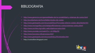 BIBLIOGRAFIA 
 http://www.gerencie.com/generalidades-de-la-contabilidad-y-sistemas-de-costos.html 
 http://es.slideshare.net/fonsi20alfa/mtodos-de-costeo 
 http://www.gestiopolis.com/recursos6/Docs/Fin/costeo-directo-costeo-absorbente.htm 
 http://www.monografias.com/trabajos90/sistemas-costos/sistemas-costos.shtml 
 http://www.oocities.org/valita_web/objetivoscostos.html 
 http://www.youtube.com/watch?v=-nU-84lgr3Q 
 http://www.loscostos.info/procesos.html 
 http://www.gestiopolis.com/recursos4/docs/fin/estudios.htm 
 http://costoslibre.blogspot.com/ 

