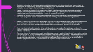  El objetivo primordial de todo sistema de contabilidad de costos es la determinación del costo unitario de 
producción, en consecuencia, el costo unitario de producción, representa el medio del que la gerencia de la 
entidad se va a servir para alcanzar los siguientes objetivos: 
 Planear y controlar la producción de los articulos. Para la manufactura de un articulo pueden emplearse 
materias primas de diferente calidad y precio, personal con mayor o menor grado de especialización y 
maquinaria productiva de capacidad, clase y costo de adquisición distintos. 
 El metodo de producción que la empresa implante y el costo mas conveniente y rentable para luna empresa 
sera aquel que permita fabricar articulos de la mas alta calidad y al costo unitario mas bajo posible. 
 Planear y controlar la distribución o venta de los artículos Un buen sistema de costos que proporcione en forma 
oportuna y segura el dato del costo unitario de producción, permitira a la administración de la empresa 
estructurar precios de venta satisfactorios que garanticen razonablemente la obtención de utilidades 
 
Hacer mas eficiente la administración de las actividades de la empresa.La información que contienen los 
Estados Financieros de una empresa constituye una herramienta fundamental para que la administración lleve a 
cabo sus actividades. 
 Cuando el sistema de costos contempla la necesidad de presentar a la administración una información analitica 
y no sólo global, los Estados Financieros podran incluir datos muy valiosos relativos a margenes de utilidad por 
tipo de articulos, montos de inversión sueldos y salarios y otros gastos de fabricación para cada grupo de 
satisfactores manufacturados, y por lo consiguiente una imagen mucho mas precisa de las actividades, la 
empresa que permitira evaluar, y operar cambios en aquellas areas que los requieran. 
 
