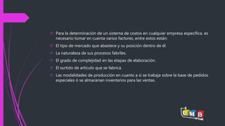  Para la determinación de un sistema de costos en cualquier empresa específica, es 
necesario tomar en cuenta varios factores, entre estos están: 
 El tipo de mercado que abastece y su posición dentro de él. 
 La naturaleza de sus procesos fabriles. 
 El grado de complejidad en las etapas de elaboración. 
 El surtido de artículo que se fabrica. 
 Las modalidades de producción en cuanto a si se trabaja sobre la base de pedidos 
especiales ó se almacenan inventarios para las ventas. 
 