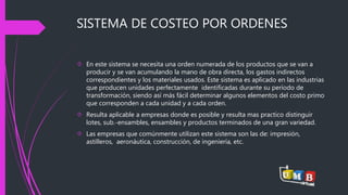 SISTEMA DE COSTEO POR ORDENES 
 En este sistema se necesita una orden numerada de los productos que se van a 
producir y se van acumulando la mano de obra directa, los gastos indirectos 
correspondientes y los materiales usados. Este sistema es aplicado en las industrias 
que producen unidades perfectamente identificadas durante su período de 
transformación, siendo así más fácil determinar algunos elementos del costo primo 
que corresponden a cada unidad y a cada orden. 
 Resulta aplicable a empresas donde es posible y resulta mas practico distinguir 
lotes, sub.-ensambles, ensambles y productos terminados de una gran variedad. 
 Las empresas que comúnmente utilizan este sistema son las de: impresión, 
astilleros, aeronáutica, construcción, de ingeniería, etc. 
 