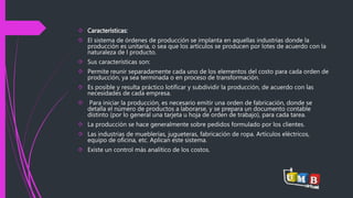  Características: 
 El sistema de órdenes de producción se implanta en aquellas industrias donde la 
producción es unitaria, o sea que los artículos se producen por lotes de acuerdo con la 
naturaleza de l producto. 
 Sus características son: 
 Permite reunir separadamente cada uno de los elementos del costo para cada orden de 
producción, ya sea terminada o en proceso de transformación. 
 Es posible y resulta práctico lotificar y subdividir la producción, de acuerdo con las 
necesidades de cada empresa. 
 Para iniciar la producción, es necesario emitir una orden de fabricación, donde se 
detalla el número de productos a laborarse, y se prepara un documento contable 
distinto (por lo general una tarjeta u hoja de orden de trabajo), para cada tarea. 
 La producción se hace generalmente sobre pedidos formulado por los clientes. 
 Las industrias de mueblerías, jugueteras, fabricación de ropa. Artículos eléctricos, 
equipo de oficina, etc. Aplican este sistema. 
 Existe un control más analítico de los costos. 
 