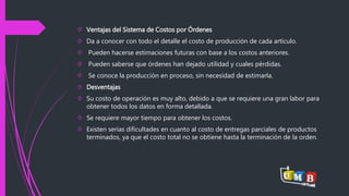  Ventajas del Sistema de Costos por Órdenes 
 Da a conocer con todo el detalle el costo de producción de cada artículo. 
 Pueden hacerse estimaciones futuras con base a los costos anteriores. 
 Pueden saberse que órdenes han dejado utilidad y cuales pérdidas. 
 Se conoce la producción en proceso, sin necesidad de estimarla. 
 Desventajas 
 Su costo de operación es muy alto, debido a que se requiere una gran labor para 
obtener todos los datos en forma detallada. 
 Se requiere mayor tiempo para obtener los costos. 
 Existen serias dificultades en cuanto al costo de entregas parciales de productos 
terminados, ya que el costo total no se obtiene hasta la terminación de la orden. 
 