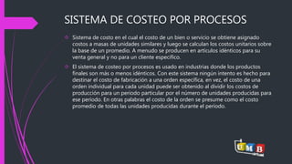 SISTEMA DE COSTEO POR PROCESOS 
 Sistema de costo en el cual el costo de un bien o servicio se obtiene asignado 
costos a masas de unidades similares y luego se calculan los costos unitarios sobre 
la base de un promedio. A menudo se producen en artículos idénticos para su 
venta general y no para un cliente especifico. 
 El sistema de costeo por procesos es usado en industrias donde los productos 
finales son más o menos idénticos. Con este sistema ningún intento es hecho para 
destinar el costo de fabricación a una orden específica, en vez, el costo de una 
orden individual para cada unidad puede ser obtenido al dividir los costos de 
producción para un periodo particular por el número de unidades producidas para 
ese período. En otras palabras el costo de la orden se presume como el costo 
promedio de todas las unidades producidas durante el período. 
 