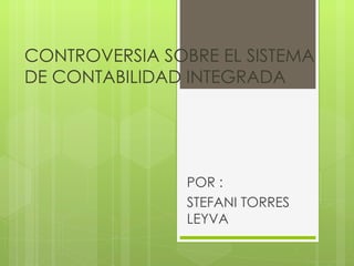 CONTROVERSIA SOBRE EL SISTEMA DE CONTABILIDAD INTEGRADA  POR : STEFANI TORRES LEYVA 