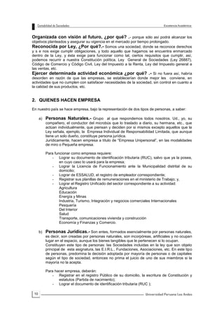 10
Organizada con visión al futuro, ¿por qué? .- porque sólo así podrá alcanzar los
objetivos planteados y asegurar su vigencia en el mercado por tiempo prolongado.
Reconocida por Ley, ¿Por qué?.- Somos una sociedad, donde se reconoce derechos
y s e nos exige cumplir obligaciones, y todo aquello que hagamos se encuentra enmarcado
dentro de la Ley, y ésta exige para funcionar como tal, ciertos requisitos que cumplir, así,
podemos recurrir a nuestra Constitución política, Ley General de Sociedades (Ley 26887),
Código de Comercio y Código Civil, Ley del Impuesto a la Renta, Ley del Impuesto general a
las ventas, etc.
Ejercer determinada actividad económica ¿por qué? .- Si no fuera así, habría
desorden en razón de que las empresas, se establecerían donde mejor les conviene, en
actividades que no cumplen con satisfacer necesidades de la sociedad, sin control en cuanto a
la calidad de sus productos, etc.
2. QUIENES HACEN EMPRESA
En nuestro país se hace empresa, bajo la representación de dos tipos de personas, a saber:
a) Personas Naturales.- Grupo al que respondemos todos nosotros. Ud., yo, su
compañero, el conductor del microbús que lo traslado a diario, su hermana, etc., que
actúan individualmente, que piensan y deciden por si mismos excepto aquellos que la
Ley señala, ejemplo, la Empresa Individual de Responsabilidad Limitada, que aunque
tiene un solo dueño, constituye persona jurídica.
Jurídicamente, hacen empresa a título de “Empresa Unipersonal”, en las modalidades
de miro o Pequeña empresa.
Para funcionar como empresa requiere:
- Lograr su documento de identificación tributaria (RUC), salvo que ya la posea,
en cuyo caso lo usará para la empresa;
- Lograr la Licencia de Funcionamiento ante la Municipalidad distrital de su
domicilio;
- Lograr de ESSALUD, el registro de empleador correspondiente;
- Registrar sus planillas de remuneraciones en el ministerio de Trabajo; y,
- Lograr el Registro Unificado del sector correspondiente a su actividad:
Agricultura
Educación
Energía y Minas
Industria, Turismo, Integración y negocios comerciales Internacionales
Pesquería
Del Interior
Salud
Transporte, comunicaciones vivienda y construcción
Economía y Finanzas y Comercio.
b) Personas Jurídicas.- Son entes, formados esencialmente por personas naturales,
es decir, son creadas por personas naturales, son incorpóreas, artificiales y no ocupan
lugar en el espacio, aunque los bienes tangibles que le pertenecen si lo ocupan.
Constituyen este tipo de personas: las Sociedades incluidas en la ley que son objeto
principal de esta asignatura, las E.I.R.L., Fundaciones, Asociaciones, etc. En este tipo
de personas, predomina la decisión adoptada por mayoría de personas o de capitales
según el tipo de sociedad, entonces no prima el juicio de uno de sus miembros si la
mayoría no la acepta.
Para hacer empresa, deberán:
- Registrar en el registro Público de su domicilio, la escritura de Constitución y
estatutos (Partida de nacimiento);
- Lograr el documento de identificación tributaria (RUC );
 