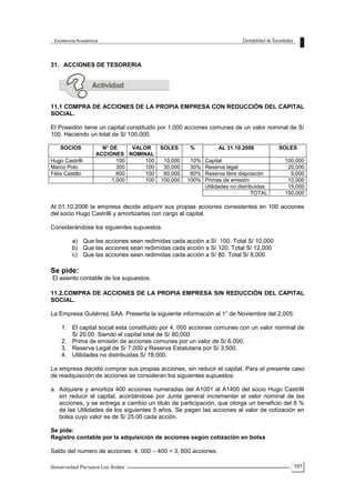 101
31. ACCIONES DE TESORERIA
11.1 COMPRA DE ACCIONES DE LA PROPIA EMPRESA CON REDUCCIÓN DEL CAPITAL
SOCIAL.
El Poseidón tiene un capital constituido por 1,000 acciones comunes de un valor nominal de S/
100. Haciendo un total de S/ 100,000.
SOCIOS N° DE
ACCIONES
VALOR
NOMINAL
SOLES % AL 31.10.2006 SOLES
Hugo Castrilli 100 100 10,000 10% Capital 100,000
Marco Polo 300 100 30,000 30% Reserva legal 20,000
Félix Castillo 600 100 60,000 60% Reserva libre disposicón 5,000
1,000 100 100,000 100% Primas de emisión 10,000
Utilidades no distribuidas 15,000
TOTAL 150,000
Al 01.10.2006 la empresa decide adquirir sus propias acciones consistentes en 100 acciones
del socio Hugo Castrilli y amortizarlas con cargo al capital.
Considerándose los siguientes supuestos:
a) Que las acciones sean redimidas cada acción a S/ 100. Total S/ 10,000
b) Que las acciones sean redimidas cada acción a S/ 120. Total S/ 12,000
c) Que las acciones sean redimidas cada acción a S/ 80. Total S/ 8,000
Se pide:
El asiento contable de los supuestos.
11.2.COMPRA DE ACCIONES DE LA PROPIA EMPRESA SIN REDUCCIÓN DEL CAPITAL
SOCIAL.
La Empresa Gutiérrez SAA. Presenta la siguiente información al 1° de Noviembre del 2,005:
1. El capital social esta constituido por 4, 000 acciones comunes con un valor nominal de
S/ 20.00. Siendo el capital total de S/ 80,000
2. Prima de emisión de acciones comunes por un valor de S/ 6,000.
3. Reserva Legal de S/ 7,000 y Reserva Estatutaria por S/ 3,500.
4. Utilidades no distribuidas S/ 18,000.
La empresa decidió comprar sus propias acciones, sin reducir el capital. Para el presente caso
de readquisición de acciones se consideran los siguientes supuestos:
a. Adquiere y amortiza 400 acciones numeradas del A1001 al A1400 del socio Hugo Castrilli
sin reducir el capital, acordándose por Junta general incrementar el valor nominal de las
acciones, y se entrega a cambio un titulo de participación, que otorga un beneficio del 8 %
de las Utilidades de los siguientes 5 años. Se pagan las acciones al valor de cotización en
bolsa cuyo valor es de S/ 25.00 cada acción.
Se pide:
Registro contable por la adquisición de acciones según cotización en bolsa
Saldo del numero de acciones: 4, 000 – 400 = 3, 600 acciones.
 