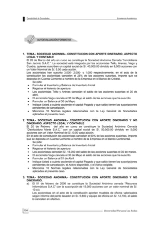 104
1. TEMA.- SOCIEDAD ANONIMA.- CONSTITUCION CON APORTE DINERARIO. ASPECTO
LEGAL Y CONTABLE
El 26 de Marzo del año en curso se constituye la Sociedad Anónima Cerrada “Inmobiliaria
San Jacinto S.A.C.”. La sociedad está integrada por los accionistas Tello, Arenas, Vega y
Cuadra, quienes suscriben un capital social de S/. 40,000.00 dividido en 8,000 acciones con
un Valor Nominal de S/. 5.00 cada acción.
Los accionistas han suscrito 3,000- 2,000- y 1,000 respectivamente, en el acto de la
constitución los accionistas cancelen el 25% de las acciones suscritas, importe que se
deposita en Cuenta Corriente a nombre de la Empresa en el Banco de Crédito.
Se pide:
 Formular el Inventario y Balance de Inventario Inicial
 Registrar el Asiento de apertura
 Los accionistas Tello y Arenas cancelan el saldo de las acciones suscritas el 30 de
abril.
 El accionista Vega cancela el 30 de Mayo el saldo de las acciones que ha suscrito.
 Formular un Balance al 30 de Mayo
 Indique Usted a cuánto asciende el capital Pagado y que saldo tienen las suscripciones
pendientes de cancelación.
 Mencione 10 Normas legales relacionadas con la Ley General de Sociedades
aplicadas al presente caso.
2. TEMA.- SOCIEDAD ANONIMA.- CONSTITUCION CON APORTE DINERARIO Y NO
DINERARIO. ASPECTO LEGAL Y CONTABLE
El 20 de Febrero del año en curso se constituye la Sociedad Anónima Cerrada
“Distribuidora Marte S.A.C.” con un capital social de S/. 50,000.00 dividido en 5,000
acciones con un Valor Nominal de S/.10.00 cada acción.
En el acto de constitución los accionistas cancelan el 60% de las acciones suscritas, importe
que se deposita en Cuenta Corriente a nombre de la Empresa en el Banco Continental.
Se pide:
 Formular el Inventario y Balance de Inventario Inicial
 Registrar el Asiento de apertura
 Los accionistas cancelan S/. 15,000 del saldo de las acciones suscritas el 30 de marzo.
 El accionista Vega cancela el 30 de Mayo el saldo de las acciones que ha suscrito.
 Formular un Balance al 01 de Abril
 Indique Usted a cuánto asciende el capital Pagado y que saldo tienen las suscripciones
pendientes de cancelación, el Activo disponible, y el Activo exigible.
 Mencione 10 Normas legales relacionadas con la Ley General de Sociedades
aplicadas al presente caso.
3. TEMA.- SOCIEDAD ANONIMA.- CONSTITUCION CON APORTE DINERARIO Y NO
DINERARIO.
a) El 01 de febrero de 2006 se constituye la Sociedad Anónima cerrada “Recursos
Informáticos S.A.C” con la suscripción de 15,000 acciones con un valor nominal de S/.
10 c/u
Los accionistas en el acto de la constitución aportan muebles de oficina valorizados
según informe del perito tasador en S/. 5,800 y equipo de oficina en S/. 12,700, el saldo
lo cancelan en efectivo.
 