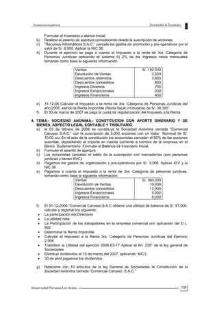 105
Formular el Inventario y alance Inicial
b) Realizar el asiento de apertura considerando desde la suscripción de acciones.
c) “Recursos Informáticos S.A.C.” cancela los gastos de promoción y pre-operativos por el
valor de S/. 8,000. Aplicar la NIC 38.
d) Durante el ejercicio se paga a cuenta el Impuesto a la renta de 3ra. Categoria de
Personas Jurídicas aplicando el sistema b) 2% de los Ingresos netos mensuales
tomando como base la siguiente información.
Ventas
Devolución de Ventas
Descuentos obtenidos
Descuentos concedidos
Ingresos Diversos
Ingresos Excepcionales
Ingresos Financieros
S/. 182,000
2,500
3,800
800
750
200
400
e) 31-12-06 Calcular el Impuesto a la renta de 3ra. Categoría de Personas Jurídicas del
año 2006, siendo la Renta Imponible (Renta fiscal o tributaria) de S/. 38,300
f) El 30 de marzo de 2007 se paga la cuota de regularización del Impuesto a la Renta.
4. TEMA.- SOCIEDAD ANONIMA.- CONSTITUCION CON APORTE DINERARIO Y DE
BIENES. ASPECTO LEGAL CONTABLE Y TRIBUTARIO.
a) el 03 de febrero de 2006 se constituye la Sociedad Anónima cerrada “Comercial
Carusso S.A.C.” con la suscripción de 5,000 acciones con un Valor Nominal de S/.
10.00 c/u. En el acto de la constitución los accionistas cancelan el 80% de las acciones
suscritas, depositando el importe en cuenta corriente a nombre de la empresa en el
Banco Sudamericano. Formular el Balance de Inventario Inicial.
b) Formular el asiento de apertura
c) Los accionistas cancelan el saldo de la suscripción con mercaderías (son personas
jurídicas y tienen RUC)
d) Pagamos los gastos de organización y pre-operativos por S/. 3,000. Aplicar IGV y la
NIC 38
e) Pagamos a cuenta el impuesto a la renta de 3ra. Categoría de personas jurídicas,
tomando como base la siguiente información:
Ventas
Devolución de Ventas
Descuentos concedidos
Ingresos Excepcionales
Ingresos Financieros
S/. 360,000
10,000
12,000
5,000
8,000
f) El 31-12-2006 “Comercial Carusso S.A.C obtiene una utilidad de balance de S/. 97,000.
calcular y registrar los siguiente:
 La participación del Directorio
 La utilidad neta
 La Participación de los trabajadores en la empresa comercial con aplicación del D.L.
892
 Determinar la Renta Imponible
 Calcular el Impuesto a la Renta 3ra. Categoría de Personas Jurídicas del Ejercicio
2,006.
 Transferir la Utilidad del ejercicio 2006-03-17 Aplicar el Art. 229° de la ley general de
Sociedades
 Distribuir dividendos al 10 de marzo del 2007, aplicando NIC3
 30 de abril pagamos los dividendos
g) Relacione con 10 artículos de la ley General de Sociedades la Constitución de la
Sociedad Anónima cerrada “Comercial Carusso S.A.C:”
 