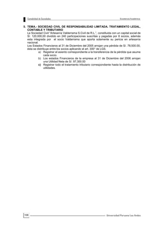 106
5. TEMA.- SOCIEDAD CIVIL DE RESPONSABILIDAD LIMITADA. TRATAMIENTO LEGAL,
CONTABLE Y TRIBUTARIO
La Sociedad Civil “Artesanía Valderrama S.Civil de R.L.”, constituida con un capital social de
S/. 120,000,00 dividido en 240 participaciones suscritas y pagadas por 8 socios, además
esta integrada por el socio Valderrama que aporta solamente su pericia en artesanía
nacional.
Los Estados Financieros al 31 de Diciembre del 2005 arrojan una pérdida de S/. 78,500.00,
ésta se distribuye entre los socios aplicando el art. 300° de LGS.
a) Registrar el asiento correspondiente a la transferencia de la pérdida que asume
cada socio.
b) Los estados Financieros de la empresa al 31 de Diciembre del 2006 arrojan
una Utilidad Neta de S/. 97,300.00
c) Registrar todo el tratamiento tributario correspondiente hasta la distribución de
utilidades.
 