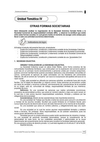 107
OTRAS FORMAS SOCIETARIAS
Será interesante analizar la organización de la Sociedad Anónima Cerrada frente a la
Sociedad Comercial de responsabilidad Limitada (SRL) y observar la similitud que existe
entre estas formas sociales; lo cual genera dudas al momento de escoger entre ambas para
llevar a cabo una actividad económica determinada.
Al finalizar el estudio del presente fascículo, el estudiante:
- Explica los fundamentos, constitución y tratamiento contable de las Sociedades Colectivas
- Explica los fundamentos, constitución y tratamiento contable de la Sociedad Encomandita
- Explica los fundamentos, constitución y tratamiento contable de la Sociedad Comercial de
Responsabilidad Limitada.
- Explica los fundamentos, constitución y tratamiento contable de una Sociedades Civil.
1. SOCIEDAD COLECTIVA
ORIGEN Y EVOLUCION DE LA SOCIEDAD COLECTIVA.
La Sociedad Colectiva surgió en plena Edad Media, como forma evolutiva de las
comunidades hereditarias familiares, que continuaban con la explotación del comercio paterno
y por eso en un principio reunió exclusivamente a personas unidas por vínculos sanguíneos,
quienes convivían familiarmente quienes acordaban dedicarse a las actividades mercantiles en
común, continuando el ejercicio de estas actividades con los herederos del comerciante
fallecido. De allí el nombre de "compañía” así nació la incorporación del apellido del socio en la
razón social.
Luego, esta sociedad es utilizada por personas extrañas, se extiende fuera del vínculo
familiar, con el objeto de desarrollar un negocio común. Estas personas se encuentran unidas
por lazos de amistad y recíproca confianza, permaneciendo las características de la sociedad
en su origen, esto es, comunidad de trabajo, responsabilidad ilimitada de sus miembros.
propósito de lucro.
Definición. Es una sociedad de personas que realiza actividades económicas,
poseedora de personalidad jurídica, que actúa en nombre colectivo y bajo una razón social, en
la cual dos o más socios asumen responsabilidad subsidiaria, ilimitada y solidaria por las
obligaciones de la sociedad.
Características.-Dentro de las características más importantes-tenemos:
Es una sociedad de Trabajo que faculta a todos los socios para concurrir a la dirección
y manejo de los asuntos sociales, facultad que puede limitarse en el Estatuto Social, pero
nunca hasta el punto de desvincular al socio de toda intervención en la marcha de la Sociedad.
Es una sociedad que actúa en nombre colectivo, y obligatoriamente bajo una razón
social.
Es una sociedad en la cual los socios asumen responsabilidad ilimitada y solidaria
frente a terceros. Sin embargo, dicha responsabilidad, es de carácter subsidiaria, pues los
socios gozan del beneficio de excusión.
Sociedad que por su propia estructura puede recibir aportaciones de industria o trabajo.
Es una sociedad de personas (sociedad personalista), porque la consideración de la
personalidad de cada socio, de sus cualidades personales o patrimoniales es la causa
determinante del consentimiento de los demás para constituir la Sociedad (elemento personal).
Es una persona jurídica de derecho privado. Lo cual está regulado en el artículo 6° de la NLGS.
RAZÓN SOCIAL.
 
