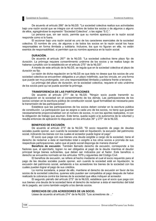 108
De acuerdo al artículo 266° de la NLGS: "La sociedad colectiva realiza sus actividades
bajo una razón social que se integra con el nombre de todos los socios o de algunos o alguno
de ellos, agregándose la expresión “Sociedad Colectiva”, o las siglas “S.C.”.
La persona que, sin ser socio, permite que su nombre aparezca en la razón social
responde como si lo fuera.
El accionar bajo una razón social es uno de los caracteres esenciales de la sociedad
colectiva. El nombre de uno, de algunos o de todos los socios en la razón social los hace
responsables en forma ilimitada y solidaria. Inclusive, los que no figuran en ella, no están
exentos de responsabilidad, si permiten que su nombre aparezca en la razón social.
DURACIÓN.
De acuerdo al artículo 267° de la NLGS: "La sociedad colectiva tiene plazo fijo de
duración. La prórroga requiere consentimiento unánime de los socios y se realiza luego de
haberse cumplido con lo establecido en el articulo 275° de la NLGS".
A través de este artículo de la NLGS, se regula que en la sociedad colectiva el plazo de
duración es fijo.
La razón de dicha regulación en la NLGS es que ésta no desea que los socios de una
sociedad colectiva se encuentren obligados a un plazo indefinido, que los vincula, en una forma
que puede ser muy prolongada, con una responsabilidad ilimitada y solidaria frente a terceros.
La prórroga del plazo de duración, en la sociedad colectiva, requiere el voto unánime
de los socios para qui se pueda acordar la prórroga.
TRANSFERENCIA DE LAS PARTICIPACIONES
De acuerdo al artículo 271° de la NLGS: "Ningún socio puede transmitir su
participación en la sociedad sin el consentimiento de los demás. Las participaciones de los
socios constan en la escritura pública de constitución social. Igual formalidad es necesaria para
la transmisión de las participaciones".
Establece que las participaciones de los socios deben constar en la escritura pública
de constitución. La participación que se asigne a cada uno de los socios, no tiene que guardar
necesariamente proporcionalidad con el número de socios, ni con los aportes realizados, ni con
la obligación de trabajo que asuman. Este tema, queda sujeto a la autonomía de la voluntad y
resulta entonces de aplicación lo dispuesto en los artículos 39° y 277° de la NLGS.
BENEFICIO DE EXCUSIÓN.
De acuerdo al artículo 273° de la NLGS: "El socio requerido de pago de deudas
sociales puede oponer, aun cuando la sociedad esté en liquidación, la excusión del patrimonio
social, indicando los bienes con los cuales el acreedor puede lograr el pago”
El socio que paga con sus bienes una deuda exigible a cargo de la sociedad, tiene el
derecho de reclamar a ésta el reembolso total o exigirlo a los otros socios a prorrata de sus
respectivas participaciones, salvo que el pacto social disponga de manera diversa"
Beneficio de excusión. También llamado derecho de excusión, corresponde a los
fiadores que, al ejercitarlo, logran no ser obligados al pagó de la deuda mientras el deudor
principal tenga bienes suficientes, que deben ser indicados por el fiador. Este beneficio o
derecho se encuentra normado en los artículos 1879 y siguientes del Código Civil.
El beneficie de excusión, se refiere al hecho mediante el cual el socio requerido para el
pago de las deudas sociales puede oponer, aún cuando la sociedad esté en liquidación, la
excusión del patrimonio social, señalando a los acreedores los bienes de la sociedad con los
cuales pueden lograr el pago de sus créditos.
La norma societaria, a pesar de ello, mantiene el derecho de excusión en favor de los
socios de la sociedad colectiva, quienes sólo pueden ser compelidos al pago después de haber
realizado la cobranza contra los bienes de la sociedad que ellos indiquen al acreedor.
El segundo párrafo del artículo 273° de la NLGS, establece que el socio que paga con
sus bienes una deuda de la sociedad tiene el derecho de reclamar a ésta el reembolso del total
de lo pagado, así como también exigirlo a los demás socios.
DERECHOS DE LOS ACREEDORES DE UN SOCIO.
Léase de acuerdo al artículo 274° de la NLGS: "Los acreedores de ...”
 