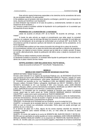 109
Este artículo regula limitaciones especiales a los derechos de los acreedores del socio
de una sociedad colectiva. En este sentido:
(i) Se establece que el acreedor sólo tiene derecho a embargar y percibir lo que corresponda al
socio, deudos por beneficios o por liquidación:
(ü) Esta limitación rige inclusive en el caso de quiebra y, evidentemente, también en caso de
insolvencia de la sociedad; y
(iii) Tampoco puede el acreedor solicitar la liquidación de la participación en !a sociedad que
corresponda al socio deudor.
PRORROGA DE LA DURACIÓN DE LA SOCIEDAD.
Léase de acuerdo al artículo 275° de la NLGS: "El acuerdo de prórroga... a tres
meses".
A través de este artículo se regula el procedimiento que debe seguir la sociedad
colectiva, en cualquier caso de prórroga del plazo de duración de la sociedad, el cual debe ser
previo a la formalización de la prórroga de conformidad con el artículo 267° de la NLGS. Tal
circunstancia permite el ejercicio oportuno del derecho de oposición de los acreedores, en la
forma siguiente:
a) La sociedad debe publicar por tres veces el acuerdo de prórroga de su plazo de duración.
b) Los acreedores cuentan con un plazo de treinta días para ejercitar su derecho de oposición a
la prórroga, con relación al socio moroso, siempre que se trate de un crédito vencido. El plazo
se cuenta, alternativamente, desde la publicación del último aviso o desde la inscripción en el
Registro.
c) El trámite se realiza mediante proceso abreviado.
d) Declarada fundada la oposición, la sociedad debe liquidar la participación del socio deudor,
dentro de un plazo máximo de tres meses.
ESTIPULACIONES A SER INCLUIDAS EN EL PACTO SOCIAL.
Léase de acuerdo al artículo 277° de la NLGS: "Estipulaciones...”
MODELO
MODELO DE CONSTITUCIÓN DE SOCIEDAD COLECTIVA
SEÑOR NOTARIO: Rafael Quispe Luyo:
Sírvase usted extender en su registro de escrituras Públicas una de SOCIEDAD COLECTIVA
que convienen en formar don JUAN CARLOS BARRAZA ARAUJO, Peruano, casado con doña
NANCY RIVASPLATA, administradora, sufra gante, identificado con DNI N°10652013 y RUC
N° 15165032 con domicilio en Av. Los Toledanos # 459, don MARKO HIDALGO CASTRO,
Peruano, soltero, Contador Público, sufragante, identificado con DNI N° 10245603 y RUC N°
52102313, domiciliado en AV. Los Cipreses # 540- Lima Cercado, señor JUAN ENCISO
CELLIS, Peruano, soltero, químico farmacéutico sufragante, identificado con DNI N° 09017745
y RUC 15042326 de acuerdo a los términos y condiciones siguientes:
PRIMERO.- La Sociedad que se constituye mediante la escritura que origine la presente
minuta, girará bajo la razón social de “JUAN CARLOS BARRAZA ARAUJO SOCIEDAD
COLECTIVA” y usará como razón comercial la de “NUEVO AMANECER”.
SEGUNDO.- la sociedad que se constituye de dedicará a la compra y venta de medicamentos,
productos farmacéuticos, artículo de tocador e higiene de toda actividad conexa permitida por
Ley, así como importaciones y exportaciones en general.
TERCERO.- El domicilio de la Sociedad que se constituye, es en la ciudad de Lima.
CUARTO.- La duración de la sociedad será de 4 años, contados a partir de 01 de Marzo del
2000 en que se iniciará sus actividades comerciales. Dicho plazo se puede prorrogar por
pedidos de uno o más años.
Si al termino de plazo de 4 años, alguno de los socios expresa voluntad de rescindir la
sociedad, ´mediante carta notarial remitida al otro, un mes antes de vencerse el plazo
correspondiente.
QUINTO.- El monto del capital es la suma de SESENTA MIL NUEVOS SOLES Y 00/100 (S/.
60,000) que son aportados en partes iguales por socios capitalistas JUAN CARLOS BARRAZA
ARAUJO, MARKO HIDALGO CASRO, en la proporción de TREINTA MIL NUEVOS SOLES Y
00/100 ( S/. 30,000) cada uno y que se encuentra pagado y depositado en el banco Continental
 