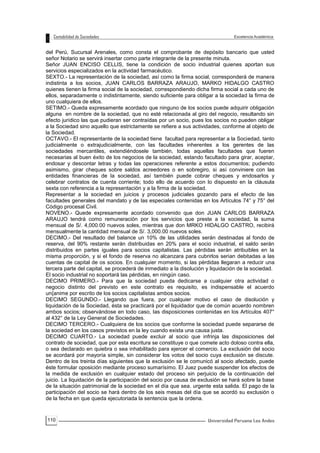 110
del Perú, Sucursal Arenales, como consta el comprobante de depósito bancario que usted
señor Notario se servirá insertar como parte integrante de la presente minuta.
Señor JUAN ENCISO CELLIS, tiene la condición de socio industrial quienes aportan sus
servicios especializados en la actividad farmacéutico.
SEXTO.- La representación de la sociedad, así como la firma social, corresponderá de manera
indistinta a los socios, JUAN CARLOS BARRAZA ARAUJO, MARKO HIDALGO CASTRO
quienes tienen la firma social de la sociedad, correspondiendo dicha firma social a cada uno de
ellos, separadamente o indistintamente, siendo suficiente para obligar a la sociedad la firma de
uno cualquiera de ellos.
SETIMO.- Queda expresamente acordado que ninguno de los socios puede adquirir obligación
alguna en nombre de la sociedad, que no esté relacionada al giro del negocio, resultando sin
efecto jurídico las que pudieran ser contraídas por un socio, pues los socios no pueden obligar
a la Sociedad sino aquello que estrictamente se refiere a sus actividades, conforme al objeto de
la Sociedad.
OCTAVO.- El representante de la sociedad tiene facultad para representar a la Sociedad, tanto
judicialmente o extrajudicialmente, con las facultades inherentes a los gerentes de las
sociedades mercantiles, extendiéndosele también, todas aquellas facultades que fueren
necesarias al buen éxito de los negocios de la sociedad, estando facultado para girar, aceptar,
endosar y descontar letras y todas las operaciones referente a estos documentos; pudiendo
asimismo, girar cheques sobre saldos acreedores o en sobregiro, si así conviniere con las
entidades financieras de la sociedad, así también puede cobrar cheques y endosarlos y
celebrar contratos de cuenta corriente; todo ello de acuerdo con lo dispuesto en la cláusula
sexta con referencia a la representación y a la firma de la sociedad.
Representar a la sociedad en juicios y procesos judiciales gozando para el efecto de las
facultades generales del mandato y de las especiales contenidas en los Artículos 74° y 75° del
Código procesal Civil.
NOVENO.- Quede expresamente acordado convenido que don JUAN CARLOS BARRAZA
ARAUJO tendrá como remuneración por los servicios que preste a la sociedad, la suma
mensual de S/. 4,000.00 nuevos soles, mientras que don MRKO HIDALGO CASTRO, recibirá
mensualmente la cantidad mensual de S/. 3,000.00 nuevos soles.
DECIMO.- Del resultado del balance un 10% de las utilidades serán destinadas al fondo de
reserva, del 90% restante serán distribuidas en 20% para el socio industrial, el saldo serán
distribuidos en partes iguales para socios capitalistas. Las pérdidas serán atribuibles en la
misma proporción, y si el fondo de reserva no alcanzara para cubrirlos serian debitadas a las
cuentas de capital de os socios. En cualquier momento, si las pérdidas llegaran a reducir una
tercera parte del capital, se procederá de inmediato a la disolución y liquidación de la sociedad.
El socio industrial no soportará las pérdidas, en ningún caso.
DECIMO PRIMERO.- Para que la sociedad pueda dedicarse a cualquier otra actividad o
negocio distinto del previsto en este contrato es requisito, es indispensable el acuerdo
un{anime por escrito de los socios capitalistas ambos socios.
DECIMO SEGUNDO.- Llegando que fuera, por cualquier motivo el caso de disolución y
liquidación de la Sociedad, ésta se practicará por el liquidador que de común acuerdo nombren
ambos socios; observándose en todo caso, las disposiciones contenidas en los Artículos 407°
al 432° de la Ley General de Sociedades.
DECIMO TERCERO.- Cualquiera de los socios que conforme la sociedad puede separarse de
la sociedad en los casos previstos en la ley cuando exista una causa justa.
DECIMO CUARTO.- La sociedad puede excluir al socio que infrinja las disposiciones del
contrato de sociedad, que por esta escritura se constituye o que comete acto doloso contra ella,
o sea declarado en quiebra o sea inhabilitado para ejercer el comercio. La exclusión del socio
se acordará por mayoría simple, sin considerar los votos del socio cuya exclusión se discute.
Dentro de los treinta días siguientes que la exclusión se le comunicó al socio afectado, puede
éste formular oposición mediante proceso sumarísimo. El Juez puede suspender los efectos de
la medida de exclusión en cualquier estado del proceso sin perjuicio de la continuación del
juicio. La liquidación de la participación del socio por causa de exclusión se hará sobre la base
de la situación patrimonial de la sociedad en el día que sea. urgente esta salida. El pago de la
participación del socio se hará dentro de los seis mesas del día que se acordó su exclusión o
de la fecha en que queda ejecutoriada la sentencia que la ordena.
 