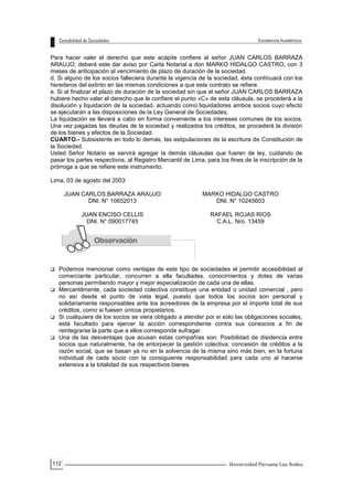 112
Para hacer valer el derecho que este acápite confiere al señor JUAN CARLOS BARRAZA
ARAUJO, deberá este dar aviso por Carta Notarial a don MARKO HIDALGO CASTRO, con 3
meses de anticipación al vencimiento de plazo de duración de la sociedad.
d. Si alguno de los socios falleciera durante la vigencia de la sociedad, ésta continuará con los
herederos del extinto en las mismas condiciones a que este contrato se refiere.
e. Si al finalizar el plazo de duración de la sociedad sin que el señor JUAN CARLOS BARRAZA
hubiere hecho valer el derecho que le confiere el punto «C» de esta cláusula, se procederá a la
disolución y liquidación de la sociedad, actuando como liquidadores ambos socios cuyo efecto
se ejecutarán a las disposiciones de la Ley General de Sociedades;
La liquidación se llevará a cabo en forma conveniente a los intereses comunes de los socios.
Una vez pagadas las deudas de la sociedad y realizados los créditos, se procederá la división
de los bienes y efectos de la Sociedad.
CUARTO.- Subsistente en todo lo demás, las estipulaciones de la escritura de Constitución de
la Sociedad.
Usted Señor Notario se servirá agregar la demás cláusulas que fueren de ley, cuidando de
pasar los partes respectivos, al Registro Mercantil de Lima, para los fines de la inscripción de la
prórroga a que se refiere este instrumento.
Lima, 03 de agosto del 2003
JUAN CARLOS BARRAZA ARAUJO
DNI. N° 10652013
MARKO HIDALGO CASTRO
DNI. N° 10245603
JUAN ENCISO CELLIS
DNI. N° 090017745
RAFAEL ROJAS RIOS
C.A.L. Nro. 13459
 Podemos mencionar como ventajas de este tipo de sociedades el permitir accesibilidad al
comerciante particular, concurren a ella facultades, conocimientos y dotes de varias
personas permitiendo mayor y mejor especialización de cada una de ellas.
 Mercantilmente, cada sociedad colectiva constituye una entidad o unidad comercial , pero
no así desde el punto de vista legal, puesto que todos los socios son personal y
solidariamente responsables ante los acreedores de la empresa por el importe total de sus
créditos, como si fuesen únicos propietarios.
 Si cualquiera de los socios se viera obligado a atender por si solo las obligaciones sociales,
está facultado para ejercer la acción correspondiente contra sus consocios a fin de
reintegrarse la parte que a ellos corresponde sufragar.
 Una de las desventajas que acusan estas compañías son: Posibilidad de disidencia entre
socios que naturalmente, ha de entorpecer la gestión colectiva; concesión de créditos a la
razón social, que se basan ya no en la solvencia de la misma sino más bien, en la fortuna
individual de cada socio con la consiguiente responsabilidad para cada uno al hacerse
extensiva a la totalidad de sus respectivos bienes.
 