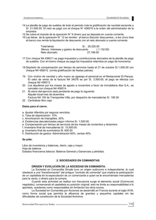 115
14.La planilla de pago de sueldos de todo el período más la gratificación de navidad asciende a
S/. 21,000.00. El neto se pagó con el cheque N° 456010 a la orden del administrador de la
empresa.
15.Se cobra el importe de la operación N° 9 dinero que se deposita en cuenta corriente.
16.Las letras de la operación N° 12 se remiten al banco-Sección descuentos-, a los cinco días
el banco nos remite la liquidación de descuento con el neto abonado a cuenta corriente.
Total letras S/.. 28,320.00
Menos: Intereses y gastos de descuento ( 1.132.00)
Neto abonado 27,188.00
17.Con cheque N4 456011 se paga impuestos y contribuciones derivados de la planilla de pago
de sueldos. Con el mismo cheque se paga los impuestos retenidos en pago de honorarios
18.Depósito de compensación por tiempo de servicios hasta el 31 de octubre S/.1,000.00 con
cheque N4 456012. (omita gratificación de fiestas patrias)
19. Con motivo de navidad y año nuevo se agasaja al personal en el Restaurante El Parque.
El valor de venta de la factura N4 34576 es por S/. 3,500.00, el pago se efectúa con
cheque N2 456013
20. Los alquileres por los meses de agosto a noviembre a favor de Inmobiliaria Atar S.A., se
cancelan con cheque N4 456014.
21. Al cierre del ejercicio está pendiente de pago lo siguiente:
Alquiler local mes de diciembre
Factura N4 105 de Transportes Villa, por despacho de mercaderías S/. 180.00
22. Centralizar libro caja
Datos para el cierre.
a. Ajustar diferidos por seguros vencidos.
b. Tasa de depreciación: 10%.
c. Amortización de intangibles: 20%.
d. Existencias desvalorizadas según informe S/. 1,500.00.
e. Compensación por tiempo de servicios de los meses de noviembre y diciembre.
f. Inventario final de mercaderías S/. 15,000.00.
g. Inventario final de suministros SI. 600.00
h. Distribución de gastos: Administración 60%, ventas 40%.
Se pide:
Libro de inventarios y balances, diario, caja y mayor.
Hoja de balance
Estados financieros básicos: Balance General y Ganancias y pérdidas.
2. SOCIEDADES EN COMANDITAS
ORIGEN Y EVOLUCION DE LA SOCIEDAD EN COMANDITA.
La Sociedad en Comandita Simple tuvo un origen autónomo e independiente, lo cual
obedeció a una "transformación" del antiguo "contrato de comenda" que implica la participación
de un capitalista én la especulación de un comerciante a quien se le encomiendan mercaderías
para la venta, o dinero para la compra.
Cuando esta actividad se realiza con frecuencia surge el elemento social (Communis
negotiatio), conservando el capitalista su posición original, esto es limita su responsabilidad a lo
aportado, quedando como responsables sin limitación los otros socios.
La Sociedad en Comandita por Acciones se desarrolló en Francia durante el siglo XVIII,
como forma social que permitía la afluencia de grandes y pequeños capitales sin las
dificultades de constitución dé la Sociedad Anónima.
 