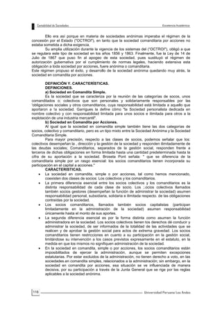 116
Ello era así porque en materia de sociedades anónimas imperaba el régimen de la
concesión por el Estado ("OCTROI"), en tanto que la sociedad comanditaria por acciones no
estaba sometida a dicha exigencia.
Su amplia utilización durante la vigencia de los sistemas del (“OCTROI"), obligó a que
se regulara este tipo de sociedad en los años 1856 y 1863. Finalmente, fue la Ley de 14 de
Julio de 1867 que puso fin al apogeo de esta sociedad, pues sustituyó el régimen de
autorización gubernativa por el cumplimiento de normas legales, haciendo extensiva esta
obligación a toda sociedad por acciones, fuere anónima o comanditaria.
Este régimen propuso el éxito, y desarrollo de la sociedad anónima quedando muy atrás, la
sociedad en comandita por acciones.
DEFINICIÓN Y. CARACTERÍSTICAS.
DEFINICIONES.
a) Sociedad en Comandita Simple.
Es la sociedad que se caracteriza por la reunión de las categorías de socos, unos
comanditados o; colectivos que son personales y solidariamente responsables por las
'obligaciones sociales y otros comanditarios, cuya responsabilidad está limitada a aquello que
aportaron a !a sociedad. Garrigues la define cómo "la Sociedad personalista dedicada en
nombre colectivo y con responsabilidad limitada para unos socios e ilimitada para otros a la
explotación de una industria mercantil".
b) Sociedad en Comandita por Acciones.
Al igual que la sociedad en comandita simple también tiene las dos categorías de
socios, colectivo y comanditario, pero es un tipo mixto entre la Sociedad Anónima y la Sociedad
Comanditaria Simple.
Para mayor precisión, respecto a las clases de socios, podemos señalar que los:
colectivos desempeñan la , dirección y la gestión de la sociedad y responden ilimitadamente de
las deudas sociales; Comanditarios, separados de la gestión social, responden frente a
terceros de dichas obligaciones en forma limitada hasta una cantidad predeterminada hasta la
cifra de su aportación a la sociedad. Broseta Pont señala: " que se diferencia de la
comanditaria simple por un rasgo esencial: los socios comanditarios tienen incorporada su
participación en el capital a acciones."
CARACTERISTICAS.
 La sociedad en comandita, simple o por acciones, tal como hemos mencionado,
coexisten dos clases de socios: Los colectivos y los comanditarios.
 La primera diferencia esencial entre los socios colectivos y los comanditarios es la
distinta responsabilidad de cada clase de socio. Los ;.ocios colectivos llamados
también socios gestores (desempeñan la función de administrar la sociedad) asumen
responsabilidad personal, subsidiaria, solidaria e ilimitada respecto. de las obligaciones
contraídas por la sociedad.
 Los socios comanditarios, llamados también socios capitalistas (participan
limitadamente en la administración de la sociedad) asumen responsabilidad
únicamente hasta el monto de sus aportes.
 La segunda diferencia esencial es por la forma distinta como asumen la función
administradora en la sociedad. Los socios colectivos tienen tos derechos dé conducir y
administrar la sociedad, de ser informados de la totalidad de las actividades que se
realicen y de aprobar la gestión social para actos de extrema gravedad. Los socios
comanditarios tienen restricciones en cuanto a su participación en la gestión social,
limitándose su intervención a los casos previstos expresamente en el estatuto, en la
medida en que los mismos no signifiquen administración de la sociedad.
 En la sociedad en comandita, simple o por acciones, los socios comanditarios están
imposibilitados de ejercer la administración, aunque se permiten excepciones
estatutarias. Por estar excluidos de la administración, no tienen derecho a voto, en las
sociedades.en comandita simples, relacionados a la administración; sin embargo, en la
sociedad en comandita por acciones, esa situación se ve influenciada de manera
decisiva, por su participación a través de la Junta General que se rige por las reglas
aplicables a la sociedad anónima.
 