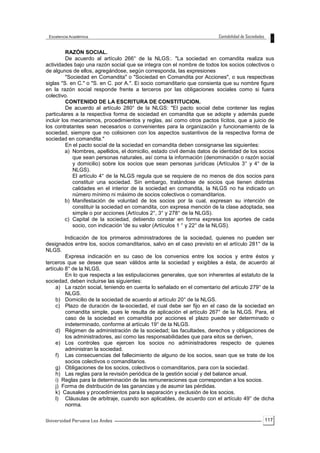 117
RAZÓN SOCIAL.
De acuerdo al artículo 266° de la NLGS:. "La sociedad en comandita realiza sus
actividades bajo una razón social que se integra con el nombre de todos los socios colectivos o
de algunos de ellos, agregándose, según corresponda, las expresiones
"Sociedad en Comandita" o "Sociedad en Comandita por Acciones", o sus respectivas
siglas "S. en C." o "S. en C. por A.". Ei socio comanditario que consienta que su nombre figure
en la razón social responde frente a terceros por las obligaciones sociales como si fuera
colectivo.
CONTENIDO DE LA ESCRITURA DE CONSTITUCION.
De acuerdo al artículo 280° de la NLGS: "El pacto social debe contener las reglas
particulares a la respectiva forma de sociedad en comandita que se adopte y además puede
incluir los mecanismos, procedimientos y reglas, así como otros pactos lícitos, que a juicio de
los contratantes sean necesarios o convenientes para la organización y funcionamiento de la
sociedad, siempre que no colisionen con los aspectos sustantivos de la respectiva forma de
sociedad en comandita."
En el pacto social de la sociedad en comandita deben consignarse las siguientes:
a) Nombres, apellidos, el domicilio, estado civil demás datos de identidad de los socios
que sean personas naturales, así coma la información (denominación o razón social
y domicilio) sobre los socios que sean personas jurídicas (Artículos 3° y 4° de la
NLGS).
El artículo 4° de la NLGS regula que se requiere de no menos de dos socios para
constituir una sociedad. Sin embargo, tratándose de socios que tienen distintas
calidades en el interior de la sociedad en comandita, la NLGS no ha indicado un
número mínimo ni máximo de socios colectivos o comanditarios.
b) Manifestación de voluntad de los socios por la cual, expresan su intención de
constituir la sociedad en comandita, con expresa mención de la clase adoptada, sea
simple o por acciones (Artículos 2°, 3° y 278° de la NLGS).
c) Capital de la sociedad, debiendo constar en forma expresa los aportes de cada
socio, con indicación 'de su valor (Artículos 1 ° y 22° de la NLGS).
Indicación de los primeros administradores de la sociedad, quienes no pueden ser
designados entre los, socios comanditarios, salvo en el caso previsto en el artículo 281° de la
NLGS.
Expresa indicación en su caso de los convenios entre los socios y entre éstos y
terceros que se desee que sean válidos ante la sociedad y exigibles a ésta, de acuerdo al
artículo 8° de la NLGS.
En lo que respecta a las estipulaciones generales, que son inherentes al estatuto de la
sociedad, deben incluirse las siguientes:
a) La razón social, teniendo en cuenta lo señalado en el comentario del artículo 279° de la
NLGS.
b) Domicilio de la sociedad de acuerdo al artículo 20° de la NLGS.
c) Plazo de duración de la-sociedad, el cual debe ser fijo en el caso de la sociedad en
comandita simple, pues le resulta de aplicación el artículo 267° de la NLGS. Para, el
caso de la sociedad en comandita por acciones el plazo puede ser determinado o
indeterminado, conforme al artículo 19° de la NLGS.
d) Régimen de administración de la sociedad; las facultades, derechos y obligaciones de
los administradores, así como las responsabilidades que para eitos se deriven,
e) Los controles que ejercen los socios no administradores respecto de quienes
administran la sociedad.
f) Las consecuencias del fallecimiento de alguno de los socios, sean que se trate de los
socios colectivos o comanditarios.
g) Obligaciones de los socios, colectivos o comanditarios, para con la sociedad.
h) Las reglas para la revisión periódica de la gestión social y del balance anual.
i) Reglas para la determinación de las remuneraciones que correspondan a los socios.
j) Forma de distribución de las ganancias y de asumir las pérdidas.
k) Causales y procedimientos para la separación y exclusión de los socios.
l) Cláusulas de arbitraje, cuando son aplicables, de acuerdo con el artículo 49° de dicha
norma.
 