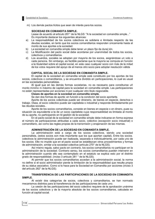 118
m) Los demás pactos lícitos que sean de interés para los socios.
SOCIEDAD EN COMANDITA SIMPLE.
Lease de acuerdo al articulo 281° de la NLGS: "A la sociedad en comandita simple...”
Es importante destacar los siguientes alcances:
a) La responsabilidad de los socios colectivos es solidaria e ilimitada respecto de las
deudas sociales, en tanto que los socios comanditarios responden únicamente hasta el
monto de sus aportes a la sociedad.
b) La sociedad en comandita simple debe tener un plazo fijo da dura(;ión.
c) La Modificación del pacto social debe acordarse por unanimidad de todos los socios,
colectivos y comanditarios.
d) Los acuerdos, sociales se adoptan por mayoría de los socios, asignándose un voto a
cada persona. Sin embargo, es factible pactarse que la mayoría se computa en función
a la titularidad sobre el capital social, en este caso cualquier socio con más de la mitad
de los votos requiere del apoyo de al menos otro socio para adoptar resolución válida
CAPITAL SOCIAL DE LA SOCIEDAD EN COMANDITA SIMPLE.
El capital de la sociedad en comandita simple está constituido por los aportes de los
socios, colectivos o comanditarios, y se encuentra dividido en participaciones, lo cual es usual
en las sociedades personalistas.
Al igual que en las demás formas societarias, no es necesario para constituirse uñ
monto mínimo ni máximo de capital para la sociedad en comandita simple. Las participaciones
no están representadas por acciones ni por cualquier otro titulo negociable.
Clases de aportes en la sociedad en comandita simple.
Se dan dos formas de aporte; en función a la condición del socio aportarte.
Aporte de los socios colectivas puede ser dinerario, de bienes en especie, derechos o
trabajo. Osea, el socio colectivo puede ser capitalista o industrial y responde ilimitadamente por
las deudas sociales..
Aporte de los socios comanditarios, consiste en bienes en especie o en dinero, pues su
situación es equivalente a la de un socio capitalista cuya responsabilidad es limitada al monto
de su aporte, no participando en Id gestión de la sociedad.
En el pacto social de la sociedad en comandita simple debe indicarse en forma expresa
el número de participaciones atribuidas a cada socio, colectivo (excepción socio industrial) o
comanditario, así como las reglas propias de la transmisión y enajenación de las mismas.
ADMINISTRACIÓN DE LA SOCIEDAD EN COMANDITA SIMPLE.
La administración está a cargo de los socios colectivos, siendo una sociedad
personalista, (estos socios son más importante que los que aportan capital), Entre los socios.
colectivos la administración puede ser realizada, separada e individualmente, por cada uno de
los socios. Ello no impide que en el pacto social se establezcan otros procedimientos y formas
de administración, similar a la sociedad colectiva (artículo 270° de la NLGS).
Así mismo regula, salvo pacto en contrario, los socios comanditarios no participan en la
administración de la sociedad. Contrario sensu, los socios comanditarios pueden intervenir en
la administración cuando ello sea contemplado en el estatuto se explica esto por el distinto
grado de responsabilidad. (inciso 3 artículo 281 ° de la NLGS).
Al permitir que los socios comanditarios accedan a la administración social, la norma
no define si el socio administrador pierde la limitación de la responsabilidad que resulta propia
de su status asociativo. Como si lo hace para la Sociedad en Comandita por acciones (inciso 3
del artículo 282° de la NLGS).
TRANSFERENCIA DE LAS PARTICIPACIONES DE LA SOCIEDAD EN COMANDITA
SIMPLE.
Al existir dos categorías de socios, colectivos y comanditarios, se han normado
mecanismos distintos para la transferencia de las participaciones de cada uno.
La cesión de las participaciones del socio colectivo requiere de la aprobación unánime
de los socios colectivos y de la mayoría absoluta de los socios comanditarios, calculada en
función al capital social.
 