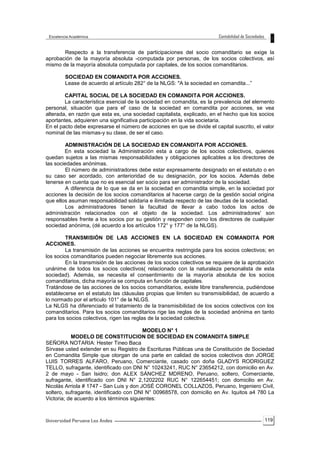 119
Respecto a la transferencia de participaciones del socio comanditario se exige la
aprobación de la mayoría absoluta -computada por personas, de los socios colectivos, así
mismo de la mayoría absoluta computada por capitales, de los socios comanditarios.
SOCIEDAD EN COMANDITA POR ACCIONES.
Lease de acuerdo al artículo 282° de la NLGS: "A la sociedad en comandita...”
CAPITAL SOCIAL DE LA SOCIEDAD EN COMANDITA POR ACCIONES.
La característica esencial de la sociedad en comandita, es la prevalencia del elernento
personal, situación que para el' caso de la sociedad en comandita por acciones, se vea
alterada, en razón que esta es, una sociedad capitalista, explicado, en el hecho que los socios
aportantes, adquieren una significativa participación en la vida societaria.
En el pacto debe expresarse el número de acciones en que se divide el capital suscrito, el valor
nominal de las mismas-y su clase, de ser el caso.
ADMINISTRACIÓN DE LA SOCIEDAD EN COMANDITA POR ACCIONES.
En esta sociedad la Administración esta a cargo de los socios colectivos, quienes
quedan sujetos a las mismas responsabilidades y obligaciones aplicables a los directores de
las sociedades anónimas.
El número de administradores debe estar expresamente designado en el estatuto o en
su caso ser acordado, con anterioridad de su designación, por los socios. Además debe
tenerse en cuenta que no es esencial ser socio para ser administrador de la sociedad.
A diferencia de lo que se da en la sociedad en comandita simple, en la sociedad por
acciones la decisión de los socios comanditarios al hacerse cargo de la gestión social origina
que ellos asuman responsabilidad solidaria e ilimitada respecto de las deudas de la sociedad.
Los administradores tienen la facultad de llevar a cabo todos los actos de
administración relacionados con el objeto de la sociedad. Los administradores' son
responsables frente a los socios por su gestión y responden como los directores de cualquier
sociedad anónima, (dé acuerdo a los artículos 172° y 177° de la NLGS).
TRANSMISIÓN DE LAS ACCIONES EN LA SOCIEDAD EN COMANDITA POR
ACCIONES.
La transmisión de las acciones se encuentra restringida para los socios colectivos; en
los socios comanditarios pueden negociar libremente sus acciones.
En la transmisión de las acciones de los socios colectivos se requiere de la aprobación
unánime de todos los socios colectivos( relacionado con la naturaleza personalista de esta
sociedad). Además, se necesita el consentimiento de la mayoría absoluta de los socios
comanditarios, dicha mayoría se computa en función de capitales.
Tratándose de las acciones de los socios comanditarios, existe libre transferencia, pudiéndose
establecerse en el estatuto las cláusulas propias que limiten su transmisibilidad, de acuerdo a
lo normado por el articulo 101° de la NLGS.
La NLGS ha diferenciado el tratamiento de la transmisibilidad de los socios colectivos con los
comanditarios. Para los socios comanditarios rige las reglas de la sociedad anónima en tanto
para los socios colectivos, rigen las reglas de la sociedad colectiva.
MODELO N° 1
MODELO DE CONSTITUCION DE SOCIEDAD EN COMANDITA SIMPLE
SEÑORA NOTARIA: Hester Tineo Baca
Sírvase usted extender en su Registro de Escrituras Públicas una de Constitución de Sociedad
en Comandita Simple que otorgan de una parte en calidad de socios colectivos don JORGE
LUIS TORRES ALFARO, Peruano, Comerciante, casado con doña GLADYS RODRIGUEZ
TELLO, sufragante, identificado con DNI N° 10243241, RUC N° 23654212, con domicilio en Av.
2 de mayo - San Isidro; don ALEX SÁNCHEZ MDRENO, Peruano, soltero, Comerciante,
sufragante, identificado con DNI N° 2,1202202 RUC N° 122654451; con domicilio en Av.
Nicolás Arriola # 1747 - San Luis y don JOSÉ CORONEL COLLAZOS, Peruano, Ingeniero Civil,
soltero, sufragante, identificado con DNI N° 00968578, con domicilio en Av. Iquitos a4 780 La
Victoria; de acuerdo a los términos siguientes:
 