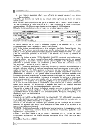 122
2. Don CARLOS RAMÍREZ DÍAZ y don HÉCTOR ESTEBAN TARRILLO, son Socios
Comanditarios.
CUARTO.- La Sociedad se regirá por su estatuto social aprobado por todos los socios
constituyentes.
QUINTO.- El Capital Social inicial se fija en la cantidad de S/. 156,000 de los cuales S/.
1C5,000 corresponde al capital colectivo y S/. 51,000 corresponde al capital comanditario,
representado por '10,400 acciones ordinarias nominativas de SI. 15.00 cada una.
El Capital Social suscrito totalmente, se integra con arreglo al siguiente detalle:
SOCIOS COLECTIVOS ACCIONES SUMA PAGADA
PEDRO ALVAREZ ROMERO 3,500 52,500
RAUL AYZA POMA 3,500 52,500
SOCIOS COMANDITARIOS ACCIONES SUMA PAGADA
CARLOS RAMÍREZ TAPIA 1,700 25,500
HECTOR ESTEBAN TARRILLO 1,700 25,500
El capital colectivo de S/. 105,000 totalmente pagado y los restantes de S/. 51,000
correspondiente al capital comanditario, pagado íntegramente .
SEXTO.- Se designa como administradores de la sociedad a don Pedro Álvarez Romero y don
Raúl Ayza Poma quienes ejercerán sus cargos con las obligaciones que se señalen en el
Estatuto Social y, durarán en el ejercicio de sus cargos mientras no sean removidos por causas
y en las condiciones previstas en el inciso 2° del Articulo 282° de la Ley General de
Sociedades.
SETIMO.- Se designa al señor PEDRO ÁLVAREZ ROMERO, para que suscriba la minuta,
recurso y solicitud I que fueran necesarios, haciendo los cargos correspondientes con cargo al
capital, gestione la elevación a escritura pública y la inscripción en los Registros Públicos
pertinentes la presente escrito a de constitución y estatuto social de «ÁLVAREZ & AYZA
SOCIEDAD EN COMANDITA POR ACCIONES«
OCTAVO.- En caso de fallecimiento, incapacidad absoluta no transitoria, renuncia fundada o
remoción del socio colectivo, la parte del capital social que le corresponde se convertirá en
capital comanditario y los títulos puestos a disposición de los herederos, representante o
apoderado, tutor o curador, en su caso: y, si por omisión o acción, estos últimos perjudicaran
gravemente a la sociedad la junta general podrá acordar la venta de dichas acciones y/o la
compra por la misma sociedad con la correspondiente modificación del capital social formal.
Dentro del plazo que no excederá de 2 meses de la producción del hecho de la vacancia del
cargo la junta designará nuevo administrador entre sus socios, asumiendo 21 elegido desde su
aceptación en socio colectivo con los derechos y obligaciones que le corresponden y el capital,
en la parte «Fue lo corresponde se convertirá en capital colectivo; en su defecto, dentro del
mismo plazo indicado, se reorganizará o adoptará otra forma de sociedad mercantil
observándose en cada caso, las disposiciones legales mercantiles.
Transcurrido el plazo de 2 meses, sin haberse resuelto, como se ha indicado, la sociedad
quedará disuelta y deberá liquidarse en la forma indicada para el efecto en el Estatuto,
ejerciendo la función de, liquidador el socio o "persona distinta designada por la junta y en su
defecto por el juez' del domicilio social.
ESTATUTO
PRIMERO.-«ÁLVAREZ & AYZA.SOCIEDAD EN COMANDITA POR ACCIONES", domiciliada
en la ciudad de Lima,: podrá abrir sucursales o instalar representaciones, agencias, etc., en
cualquier lugar del territorio nacional o en el extranjero.
SEGUNDO.- La sociedad en comandita por acciones que se constituye es de duración
indefinida. La sociedad dará inicio a sus actividades sociales desde el día siguiente a su
inscripción en el Registro Mercantil.
TERCERO.- El objeto de la sociedad es dedicarse a la compra y venta de. equipos de computo
y servicios de informática, asimismo todas las actividades 'mercantiles, pudiendo hacer
importaciones y exportaciones. 1
CUARTO.- El Capital Social es de S/. 156,000 conformado por SI. 105,000 de capital
comanditario, representado por 10,400 acciones nominativas de S/. 15,00 cada una, valor
nominal
Lima , 22 de Diciembre del 2003
 