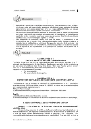 123
 Mediante el contrato de sociedad en comandita dos o más personas aportan un fondo
común para estar a la espera de los resultados, obligándose unos a responder ilimitada y
solidariamente como socios colectivos y otros con responsabilidad limitada, que alcanza
hasta la sumas aportadas o suscritas como socios comanditarios.
 La comandita constituye la forma elemental de asociación entre un agente que suministra
su trabajo y su espíritu de empresa( pero desprovisto de capitales) y un capitalista que
aporta los fondos necesarios para llevar a cabo sus proyectos. Esta fórmula es utilizada
con frecuencia por un inventor para explotar su invento.
 Las sociedades en comandita abarca dos tipos de socios: El comanditado o los
comanditados, son lo socios a título colectivo responsables de las deudas sociales de la
sociedad con la totalidad de su patrimonio. Son pues los gerentes de la sociedad y los
verdaderos empresarios. Los comanditarios, solamente responden de las deudas sociales
con el importe de sus aportaciones y sin participar en principio, en la gestión de la
sociedad.
CASO PRACTICO N° 1
CONSTITUCIÓN DE SOCIEDAD EN COMANDITA SIMPLE
Con fecha 03 de Junio del 2000 se constituye la sociedad en comandita Martínez S. en C.,
integrado por el socio colectivo Sr. Iván Martínez Castillo quien aporta S/. 30,000 en efectivo, y
por las socias comanditarias Sras. Jenny Silva Zarate y Sara Vigo Abanto, quiénes aportan
cada una S/. 15,000 en efectivo, formando un capital social de SI. 60,000.
Registre los siguientes asiento contables:
- Por la constitución
- Por la cancelación de los aportes
CASO PRACTICO N° 2
DISTRIBUCIÓN DE UTILIDADES DE UNA SOCIEDAD EN COMANDITA SIMPLE
Considerando el Caso N° 1 anterior .L a sociedad en comandita Martínez S. en C. ha obtenido
en el ejercicio del 2,000 una utilidad neta de S/. 120,000, la misma que se acuerda distribuir
entre los socios de la siguiente manera:
10% para Reserva Legal.
El, saldo se distribuirá en parte proporcional en razón a los aportes efectuados.
Se pide:
La distribución de utilidades en base a los aportes
El asiento contable por la cancelación de la utilidad del ejercicio para constituir la reserva legal.
3. SOCIEDAD COMERCIAL DE RESPONSABILIDAD LIMITADA
ORIGEN Y EVOLUCION DE LA SOCIEDAD COMERCIAL RESPONSABILIDAD
LIMITADA (SRL).
El nacimiento y desarrollo de la SRL se da fundamentalmente a la práctica inglesa y la
normatividad alemana. En Inglaterra existían dos especies de sociedades, la "partnership" (en
la que los socios tenían responsabilidad solidaria e ilimitada) y las "companies" (con
responsabilidad limitada y partes sociales libremente transferibles), En el año 1862 se dictó la
 