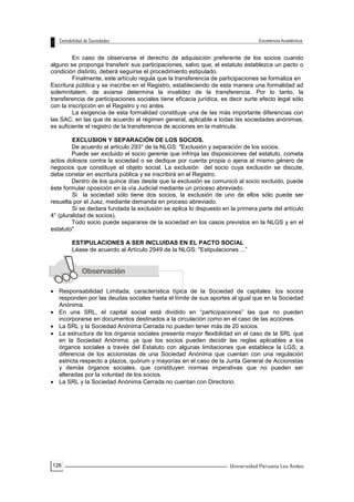 126
En caso de observarse el derecho de adquisición preferente de los socios cuando
alguno se proponga transferir sus participaciones, salvo que, el estatuto establezca un pacto o
condición distinto, deberá seguirse el procedimiento estipulado.
Finalmente, este artículo regula que la transferencia de participaciones se formaliza en
Escritura pública y se inscribe en el Registro, estableciendo de esta manera una formalidad ad
solemnitatem, de aviarse determina la invalidez de la transferencia. Por lo tanto, la
transferencia de participaciones sociales tiene eficacia jurídica, es decir surte efecto legal sólo
con la inscripción en el Registro y no antes.
La exigencia de esta formalidad constituye una de las más importante diferencias con
las SAC, en las que de acuerdo al régimen general, aplicable a todas las sociedades anónimas,
es suficiente el registro de la transferencia de acciones en la matricula.
EXCLUSION Y SEPARACIÓN DE LOS SOCIOS.
De acuerdo al articulo 293° de la NLGS: "Exclusión y separación de los socios.
Puede ser excluido el socio gerente que infrinja las disposiciones del estatuto, cometa
actos dolosos contra la sociedad o se dedique por cuenta propia o ajena al mismo género de
negocios que constituye el objeto social. La exclusión del socio cuya exclusión se discute,
debe constar en escritura pública y se inscribirá en el Registro.
Dentro de los quince días desde que la exclusión se comunicó al socio excluido, puede
éste formular oposición en la vía Judicial mediante un proceso abreviado.
Si la sociedad sólo tiene dos socios, la exclusión de uno de ellos sólo puede ser
resuelta por el Juez, mediante demanda en proceso abreviado.
Si se declara fundada la exclusión se aplica lo dispuesto en la primera parte del artículo
4° (pluralidad de socios).
Todo socio puede separarse de la sociedad en los casos previstos en la NLGS y en el
estatuto".
ESTIPULACIONES A SER INCLUIDAS EN EL PACTO SOCIAL
Léase de acuerdo al Artículo 2949 de la NLGS: "Estipulaciones ...”
 Responsabilidad Limitada, característica típica de la Sociedad de capitales: los socios
responden por las deudas sociales hasta el límite de sus aportes al igual que en la Sociedad
Anónima.
 En una SRL, el capital social está dividido en “participaciones” las que no pueden
incorporarse en documentos destinados a la circulación como en el caso de las acciones.
 La SRL y la Sociedad Anónima Cerrada no pueden tener más de 20 socios.
 La estructura de los órganos sociales presenta mayor flexibilidad en el caso de la SRL que
en la Sociedad Anónima; ya que los socios pueden decidir las reglas aplicables a los
órganos sociales a través del Estatuto con algunas limitaciones que establece la LGS; a
diferencia de los accionistas de una Sociedad Anónima que cuentan con una regulación
estricta respecto a plazos, quórum y mayorías en el caso de la Junta General de Accionistas
y demás órganos sociales, que constituyen normas imperativas que no pueden ser
alteradas por la voluntad de los socios.
 La SRL y la Sociedad Anónima Cerrada no cuentan con Directorio.
 
