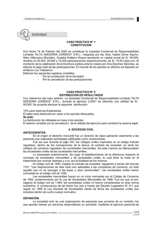 127
CASO PRÁCTICO N° 1
CONSTITUCION
Con fecha 14 de Febrero del 2000 se constituye la sociedad Comercial de Responsabilidad
Limitada "ALTA ASESORIA JURIDICA" S.R.L., integrada por las Sras. Isabel Cerna Aquino,
Nilce Villanueva Montalvo, Gudelia Arellano Roque aportando un capital social de S/. 60,000,
dividido en 25,000, 20,000 y 15,000 participaciones respectivamente, de S/. 10.00 cada uno. Al
momento de la celebración de la Escritura pública ante la notaria por Ana Sánchez Sánchez, se
efectúa el pago total de las participaciones. El importe de los aportes en efectivo se deposito en
el Banco Los Toledanos.
Elaborar los siguientes registros contables:
- Por la constitución de la Sociedad
- Por la cancelación de las participaciones.
CASO PRACTICO N° 2
DISTRIBUCIÓN DE RESULTADOS
Con referencia del caso anterior. La Sociedad Comercial de Responsabilidad Limitada "ALTA
ASESORA JURÍDICA" S.R.L., durante el ejercicio 2,0001 ha obtenido una utilidad de S/..
50,000. Se acuerda efectuar la siguiente distribución:
10% para reservas Estatutarias.
El saldo será distribuido en razón a los aportes efectuados.
Se pide:
La distribución de utilidades en base a los aportes
El asiento contable por la cancelación de la utilidad del ejercicio para constituir la reserva legal.
4. SOCIEDAD CIVIL
ANTECEDENTES.
En el origen el derecho mercantil fue un derecho de clase aplicando solamente a las
personas que realizaban actividades calificadas como comerciantes.
Fue así que durante el siglo XIX, los códigos civiles inspirados en el código francés
regulaban, dentro de las concepciones de la época, el contrato de sociedad, en tanto los
códigos de comercio regulaban las sociedades mercantiles. De esta manera se diferenciaban
las sociedades civiles de las sociedades mercantiles.
Lo expresado anteriormente, dio lugar al establecimiento de la diferencia respecto al
concepto de sociedades mercantiles y de sociedades civiles, lo cual tiene su base en el
tratamiento por normas distintas y a su vez la finalidad de los mismos.
El código civil de 1852, trataba el contrato de sociedad, regulando a través del artículo
1701: "Las disposiciones de este título son aplicables a las compañías de comercio, en todo
aquello que no se opongan a las leyes y usos comerciales". Las sociedades civiles fueron
normadas en el código civil de 1936.
Las sociedades mercantiles fueron en un inicio normadas por el Código de Comercio
de 1902, posteriormente por la Ley de Sociedades Mercantiles de 1966. Fue así que al pro-
iulgarse el código civil de 1.984, las sociedades civiles no fueron consideradas en esta norma
sustantiva. A consecuencia de tal hecho fue que a través del Decreto Legislativo N' 311 que
reguló en 1985 la Ley General de Sociedades desde tal fecha las sociedades civiles son
incluidos dentro de cucho cuerpo normativo.
DEFINICIÓN.
La sociedad civil, es una organización de personas que proviene de un contrato, los
que aportan bienes y/o servicios desarrollando su actividad, mediante el ejercicio personal de
 