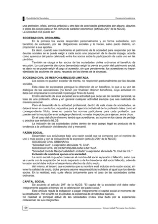 128
una profesión, oficio, pericia, práctica u otro tipo de actividades personales por alguno, algunos
o todos los socios para un fin común de carácter económico (artículo 295° de la NLGS).
La sociedad civil puede ser:
SOCIEDAD CIVIL ORDINARIA.
En la primera los socios responden personalmente y en forma subsidiaria, con
beneficio de exclusión, por las obligaciones sociales y lo hacen, salvo pacto distinto, en
proporción a sus aportes.
Es decir, cuando sea insuficiente el patrimonio de la sociedad para responder por las
deudas sociales se le puede exigir a cada socio una proporción de la deuda impaga, acorde
como aparezca del pacto celebrado entre los socios sobre la participación de cada uno en las
pérdidas.
También se otorga a los socios de las sociedades civiles ordinarias el beneficio de
excusión. Lo cual permite ale socio demandado exigir la previa excusión del patrimonio social,
es decir no se puede exigir el pago al acreedor, sin que previamente, los acreedores no hayan
ejercitado las acciones de cobro, respecto de los bienes de la sociedad.
SOCIEDAD CIVIL DE RESPONSABILIDAD LIMITADA.
Los socios no pueden exceder de treinta, no responden personalmente por las deudas
sociales.
Esta clase de sociedades persigue la obtención de un beneficio, lo que a su vez las
distingue de las asociaciones (no tienen por finalidad obtener beneficios, cuya actividad no
debe ser empresarial o comercial ni perseguir fines de lucro).
El otro elemento de esta sociedad es la actividad que debe ser de carácter personal, se
trate de una profesión, oficio y en general cualquier actividad siempre que sea realizada de
manera personal.
Para el desarrollo de la actividad profesional, dentro de esta clase de sociedades, se
deberá tener en cuenta los; requisitos para el ejercicio individual de la profesión tales como el
correspondiente !título, tener en cuenta las normas particulares para cada profesión, que
pueden ser la inscripción en el colegie profesional, no estar impedido para ejercer, entre otros.
En el caso del oficio el mismo tendrá que acreditarse, así como en los casos de peritaje
o práctica que señala la NLGS.
La inclusión de las sociedades civiles dentro de este cuerpo legal es producto de la
tendencia a la unificación del derecho civil y mercantil.
RAZON SOCIAL.
Desarrollan sus actividades bajo una razón social que se compone con el nombre de
uno o más socios y con la indicación de la expresión (articulo 296° de la NLGS):
SOCIEDAD CIVIL ORDINARIA
“Sociedad Civil", o expresión abreviada "S. Civil".
SOCIEDAD CIVIL DE RESPONSABILIDAD LIMITADA
"Sociedad Civil de Responsabilidad Limitada" o expresión abreviada "S. Civil de R.L."
Inclusión de nombres ajenos a la sociedad.
La razón social no puede conservar el nombre del socio separado o fallecido, salvo que
se cuente con la aceptación del socio separado o de los herederos del socio fallecido, además
la razón social debe indicar el alejamiento efectivo de dicho socio.
Así mismo, el tercero que consienta que su nombre esté incluido en la razón social, sin
tener la calidad de socio, dicha persona asume responsabilidad solidaria al igual que los demás
socios. En la realidad, esto surte efecto únicamente para el caso de las sociedades civiles
ordinarias.
CAPITAL SOCIAL
De acuerdo al artículo 297° de la NLGS: "El capital de la sociedad civil debe estar
íntegramente pagado al tiempo de la celebración del pacto social."
Este artículo regula la obligación a pagar íntegramente el capital social al momento de
la constitución. Por lo tanto no es posible, la existencia de dividendos pasivos.
En realidad el principal activo de las sociedades civiles está dado por la experiencia
profesional, de sus integrantes.
 