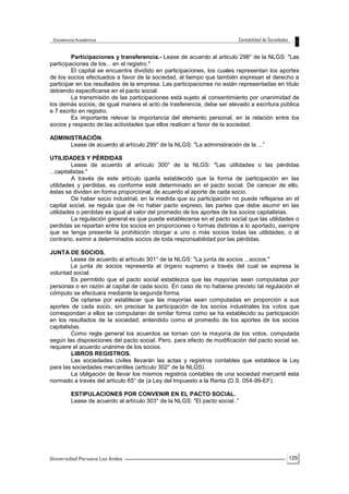 129
Participaciones y transferencia.- Lease de acuerdo al articulo 298° de la NLGS: "Las
participaciones de los... en el registro."
El capital se encuentra dividido en participaciones, los cuales representan los aportes
de los socios efectuados a favor de la sociedad, al tiempo que también expresan el derecho a
participar en los resultados de la empresa. Las participaciones no están representadas en título
debiendo especificarse en el pacto social.
La transmisión de las participaciones está sujeto al consentimiento por unanimidad de
los demás socios, de igual manera el acto de trasferencia, debe ser elevado a escritura pública
e 7 escrito en registro.
Es importante relevar la importancia del elemento personal, en la relación entre los
socios y respecto de las actividades que ellos realicen a favor de la sociedad.
ADMINISTRACIÓN.
Lease de acuerdo al artículo 299° de la NLGS: "La administración de la ...”
UTILIDADES Y PÉRDIDAS
Lease de acuerdo al artículo 300° de la NLGS: "Las utilidades o las pérdidas
...capitalistas."
A través de este artículo queda establecido que la forma de participación en las
utilidades y perdidas, es conforme esté determinado en el pacto social. De carecer de ello,
éstas se dividen en forma proporcional, de acuerdo al aporte de cada socio.
De haber socio industrial, en la medida que su participación no puede reflejarse en el
capital social, se regula que de no haber pacto expreso, las partes que debe asumir en las
utilidades o perdidas es igual al valor del promedio de los aportes de los socios capitalistas.
La regulación general es que puede establecerse en el pacto social que las utilidades o
perdidas se repartan entre los socios en proporciones o formas distintas a lo aportado, siempre
que se tenga presente la prohibición otorgar a uno o más socios todas las utilidades; o al
contrario, eximir a determinados socios de toda responsabilidad por las pérdidas.
JUNTA DE SOCIOS.
Lease de acuerdo al artículo 301° de la NLGS: "La junta de socios ...socios."
La junta de socios representa al órgano supremo a través del cual se expresa la
voluntad social.
Es permitido que el pacto social establezca que las mayorías sean computadas por
personas o en razón al capital de cada socio. En caso de no haberse previsto tal regulación el
cómputo se efectuara mediante la segunda forma.
De optarse por establecer que las mayorías sean computadas en proporción a sus
aportes de cada socio, sin precisar la participación de los socios industriales los votos que
correspondan a ellos se computaran de similar forma como se ha establecido su participación
en los resultados de la sociedad; entendido como el promedio de los aportes de los socios
capitalistas.
Como regla general los acuerdos se tornan con la mayoría de los votos, computada
según las disposiciones del pacto social. Pero, para efecto de modificación del pacto social se,
requiere el acuerdo unánime de los socios.
LIBROS REGISTROS.
Las sociedades civiles llevarán las actas y registros contables que establece la Ley
para las sociedades mercantiles (artículo 302° de la NLGS).
La obligación de llevar los mismos registros contables de una sociedad mercantil esta
normado a través del artículo 65° de (a Ley del Impuesto a la Renta (D.S. 054-99-EF).
ESTIPULACIONES POR CONVENIR EN EL PACTO SOCIAL.
Lease de acuerdo al artículo 303° de la NLGS: "El pacto social..”
 