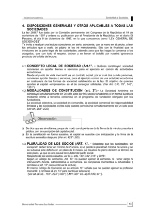 13
4. DISPOSICIONES GENERALES Y OTROS APLICABLES A TODAS LAS
SOCIEDADES
La ley 26887 fue dada por la Comisión permanente del Congreso de la República el 19 de
noviembre de 1997 y ordena su publicación por el Presidente de la República, en el diario El
Peruano, el día 9 de diciembre de 1997, en lo que conocemos como “LEY GENERAL DE
SOCIEDADES”
Te invito a realizar una lectura consciente, en serio, conciente, con la mano en el pecho, a leer
los artículos que a vuelo de pájaro te los iré mencionando. Ello con la finalidad que te
involucres en la parte legal de las sociedades; además para que les hagas la conversa a los
abogados, que con todo el respeto, cobran y se llenan el bolsillo por nuestra ignorancia
producto de la falta de lectura.
4.1. CONCEPTO LEGAL DE SOCIEDAD (Art.1°. - Quiénes constituyen sociedad
convienen en aportar bienes o servicios para el ejercicio en común de actividades
económicas.
Desde el punto de vista mercantil, es un contrato social, por el cual dos o más personas,
convienen aportar bienes o servicios, para el ejercicio común de una actividad económica
en cualquiera de las formas de sociedad establecida en la ley. El objetivo de quienes
aportan el capital –empresarios- es el de conseguir utilidades. (Ver Art. C.C. 76°, 140°,
1351°)
4.2. MODALIDADES DE CONSTITUCIÓN (art. 3°).- La Sociedad Anónima se
constituye simultáneamente en un solo acto por los socios fundadores o en forma sucesiva
mediante oferta a terceros contenida en el programa de fundación otorgado por los
fundadores.
La sociedad colectiva, la sociedad en comandita, la sociedad comercial de responsabilidad
limitada y las sociedades civiles sólo puedes constituirse simultáneamente en un solo acto
(ver art. 283° LGS)
 Se dice que es simultánea porque de modo concluyente se da la firma de la minuta y escritura
pública, con la suscripción del capital social.
 En la constitución en forma sucesiva, el capital se suscribe con anticipación y la firma de la
escritura se realiza después. (Ver art. 423° LGS)
4.3. PLURALIDAD DE LOS SOCIOS (ART. 4°. - Establece que las sociedades, sin
excepción deben tener un mínimo de 2 socios, si se pierde la pluralidad mínima de socios y no
se subsana este defecto en un plazo de 6 meses, se disuelve de pleno derecho al término de
este plazo, ya que es una causal de nulidad del pacto social.
Respecto de los socios casados, ver C.C. arts. 140°,312°,315° y 2078°.
Según el Código de Comercio, Art. 13° no pueden ejercer el comercio, ni tener cargo ni
intervención directa, administrativa o económica, en compañías mercantiles o industriales: (
remítase al art. 13° para continuar la lectura)
El mismo Código de Comercio en su artículo 14° señala que no pueden ejercer la profesión
mercantil: ( remítase al art. 14° para continuar la lectura)
{Ver art. (LGS: . 161°, 293° y 407°) (LMV: 327° inc. a) (R.R.M; 27°)}.
 