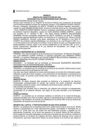 130
MODELO
MINUTA DE CONSTITUCIÓN DE UNA
SOCIEDAD CIVIL DE RESPONSABILIDAD LIMITADA
SEÑOR NOTARIO Ronald Ochoa Tamayo:
Sírvase usted extender en su: Registro de Escrituras Públicas una constitución de Sociedad
Civil de Responsabilidad Limitada que otorgamos nosotros: LUIS ENRIQUE QUISPE CHÁVEZ,
Peruano, sufragante, identificado con DNI N° 10342657 de profesión Ingeniero Geográfico ,
casado con doña SANDRA ROJAS VEGA, ambos con domicilio común en Av. Primavera # 256
- Surco, ROBERTO) PÉREZ MORAN, Peruano, sufragante, identificado con DNI N° 02365478,
de profesión Ingeniero Geográfico, casado con doña JESSICA FLORES CAMPOS ., ambos
con domicilio en Jr. Chiclayo # 364 - San Isidro CALOS ALBERTO BALLESTEROS
GAMARRA, Peruano, sufragante, identificado con DNI N° 10254632 y con RUC N° 13245698,
de profesi5n ingeniero Metalúrgico' soltero; con domicilio en Jr. Iquique # 126 - Breña y FELIPE
IORRES GONZÁLES, Peruano, sufra gante, identificado con N° 00256314 y con RUC N°
22356671 de profesión ingeniero Metalúrgico, con domicilio en Av. Los Próceres # 456*- S. J.
L. de esta escritura han convenido en constituir, como en efecto lo hacen una Sociedad Civil de
Responsabilidad Limitada, sujeta a las normas establecidas en los Artículos 295° al 314, y
demás disposiciones aplicables de la Ley General de Sociedades, con arreglo a las
disposiciones siguientes:
SOCIOS FUNDADORES DE LA SOCIEDAD
PRIMERO.- Son socios fundadores de la Sociedad que se constituyen: El Ingeniero Geográfico
don LUIS ENRIQUE QUISPE CHÁVEZ; el Ingeniero Geográfico don ROBERTO PÉREZ
MORAN: y el ingeniero Metalúrgico don CALOS ALBERTO BALLESTEROS GAMARRA; y el
ingeniero Metalúrgico don FELIPE TORRES GONZÁLES.
RAZÓN SOCIAL
SEGUNDO.- La Sociedad que se constituye se denominará INGENIEROS ASESORES
SOCIEDAD CIVIL DE RESPONSABILIDAD LIMITADA.
DURACIÓN Y FECHA DE INICIO DE SUS ACTIVIDADES
TERCERO.- La sociedad que se constituye en la fecha es de duración indeterminada iniciará
sus operaciones el día 2i de Setiembre del 2,000
Los actos que hayan celebrado los socios administradores en sombre de la Sociedad quedan
ratificados a partir de la fecha indicada, y con anteriorirlad a la formalización e inscripción de la
escritura social.; El contrato social tendrá efecto retroactivo, que opera a partir de la fecha
señalada.
OBJETO SOCIAL
CUARTO.- El objeto principal delta sociedad es dedicarse a la prestación de Servicios
Profesionales correspondientes al estudio' del impacto del medio ambiental, diversidad
climatológica, estudio de suelos, como habilitación de terrenos eriazos, además de
toda actividad complementaria.
La Sociedad esta facultada para la realización de cualquier otra actividad no expresamente
comprendida en la presente cláusula, que según la Ley esté permitido a las Sociedades
Cr.'i:es.
DOMICILIO SOCIAL
QUINTO .- La sociedad que se constituye establece su domicilio en la ciudad de Arequipa,
quedando facultado para crear sucursales, agencia o representaciones en cualquier lunar de la
República o del extranjero, de acuerdo a lo establecido en el artículo 396° de la Ley General de
Sociedades, de acuerdo a la Junta de Socios.
IMPORTE DEL CAPITAL Y PARTICIPACIONES EN QUE ESTA DIVIDIDO
SEXTO.- La sociedad que se constituye tiene como capital social inicial la suma de S/. 80,000
dividido y representado por 4,000 participaciones iguales, acumulables e indivisibles de un
valor de S/. 20.00 cada una, las cuales han sido totalmente suscritas y pagadas por los
participantes fundadores, en la forma que aparece en el Artículo Sétimo de esta escritura.
Dicho capital se encuentra depositado a nombre de la sociedad que se constituye, mediante la
presente Minuta, en el Banco de Toledano del Perú, Agencia de Arequipa, como consta el
comprobante, cuyo texto usted señor Notario se servirá insertar en la escritura que origina la
 