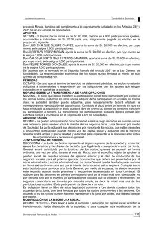 131
presente Minuta, dándose así cumplimiento a lo expresamente señalado en los Artículos 23° y
297° de la Ley General de Sociedades.
APORTES
SETIMO.- El Capital Social inicial es de S/. 80,000, dividido en 4,000 participaciones iguales,
acumulables e indivisibles de S/. 20.00 cada una, íntegramente pagada en efectivo en la
proporción, siguiente:
Don LUIS EN.R.QUE OUISPE CHÁVEZ, aporta la suma de S/. 20,000 en efectivo, por cuyo
monto se le asigna 1,000 participaciones.
Don ROBER-"O PÉREZ MORAN, aporta la suma de SI. 20,000 en efectivo, por cuyo monto se
le asigna 1,000 participaciones.
Don CALOS ALBERTO BALLESTEROS GAMARRA, aporta la suma de S/. 20,000 en efectivo,
por cuyo monto se le asigna 1,000 participaciones.
Don FELIPE TORRES GONZÁLES, aporta la suma de S/. 20,000 en efectivo, por cuyo monto
se le asigna 1,000 participaciones.
De acuerdo con lo normado en el Segundo Párrafo del Artículo 295° de la Ley General de
Sociedades. La responsabilidad económica de los socios queda limitada al monto de sus
aportes de conformidad con
PERDIDAS
OCTAVO.- En caso que al termino del ejercicio se determinará pérdidas, los socios no estarán
obligados a observatorias y responderán por las obligaciones con los aportes que tengan
colocados en el capital de la sociedad.
NORMAS SOBRE LA TRANSFERENCIA DE PARTICIPACIONES
NOVENO.- El socio que desee transferir su participación social debe comunicarlo por escrito a
los demás socios, pudiendo los otros socios adquirir dicha participación en el plazo de treinta
días; la sociedad también puede adquirirla, pero necesariamente deberá efectuar la
correspondiente reproducción del capital social. Concluido el plazo antes del referido sin que se
haya efectuado la adquisición el socio quedará libre de cromo tal, ejerce los derechos transferir
su participación a tercero. La transferencia de participaciones sociales deberá constar por
escritura pública e inscribiese en el Registro del Libro de Sociedades.
ADMINISTRACIÓN
DECIMO.- La gestión administración de la Sociedad estará a cargo de todos los cuantas veces
sea necesario, para resolver sobre la marcha de los negocios de la ,;unta General, por medio
de Sociedad. La Junta adoptará sus decisiones por mayoría de los socios, que estén presentes
o encuentren representan cuando menos 2/3 del capital social y actuando con la mayoría
referida tendrá amplia y plena facultad y autoridad para representar a la Sociedad ante todas
las organizaciones y personas en general.
JUNTA GENERAL DE SOCIOS
DUODECIMA.- La Junta de Socios representa el órgano supremo de la sociedad y, como tal,
ejerce los derechos y facultades de decisión que legalmente corresponde a esta. La Junta,
General estará constituida por la totalidad de los socios, quienes se reunirán en forma
ordinaria, una vez por año, durante el mes de Marzo, con el especifico objeto de aprobar la
gestión social, las cuentas sociales del ejercicio anterior y el plan de conducción de los
negocios sociales para el próximo ejercicio; documentos que deben ser presentados por el
socio administrador o socios administradores. La Junta General queda facultada para- reunirse
en forma extraordinaria cada vez que el interés de la sociedad así lo requiera. Cualquier socio
esta facultado para convocar a la Junta General, por medio de esquelas, no siendo necesario
este requisito cuando estén presentes o encuentren representado en junta Universal. El
quórum para las sesiones en primera convocatoria será de lá mitad más uno, computable no
por persona sino por el número de participaciones sociales que se posean o representen; en
segunda convocatoria se tomarán por mayoría simple, es decir la mitad más una de las
participaciones sociales. Cada participación da derecho a un voto.
Es obligación llevar un libro de actas legalizado conforme a Ley donde constará todos los
acuerdos de la Junta, que será firmadas por todos los socios concurrentes a las sesiones. De
acuerdo a ley los socios-pueden hacerse representar a la junta por poder, que deberá constar
por escrito.
MODIFICACIÓN DE LA ESCRITURA SOCIAL
DECIMO TERCERO.- Para llevar a cabo el aumento o reducción del capital social, acordar la
transformación, fusión disolución de la sociedad, o para cualquier otra modificación de la
 