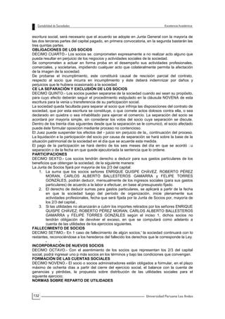 132
escritura social, será necesario que el acuerdo se adopte en Junta General con la mayoría de
las dos terceras partes del capital pagado, en primera convocatoria, en la segunda bastarán las
tres quintas partes.
OBLIGACIONES DE LOS SOCIOS
DECIMO CUARTO.- Los socios se. comprometen expresamente a no realizar acto alguno que
pueda resultar en perjuicio de los negocios y actividades sociales de la sociedad.
Se comprometen a actuar en forma proba en el desempeño sus actividades profesionales,
comerciales, y societarias, impidiendo cualquier acto que colateralmente permita la afectación
de la imagen de la sociedad.
De probarse el incumplimiento, este constituirá causal de rescisión parcial del contrato,
respecto al socio que incurra en incumplimiento y éste deberá indemnizar por daños y
perjuicios que le hubiera ocasionado a la sociedad
CE LA SEPARACIÓN Y EXCLUSIÓN DE LOS SOCIOS
DECIMO QUINTO.- Los socios pueden separarse de la sociedad cuando así sean su propósito,
para cuyo efecto deberán seguir el procedimiento estipulado en la cláusula NOVENA de esta
escritura para la venia u transferencia de su participación social.
La sociedad queda facultada para separar al socio que infrinja las disposiciones del contrato de
sociedad, que por esta escritura se constituye, o que comete actos dolosos contra ella, o sea
declarado en quiebra o sea inhabilitado para ejercer el comercio. La separación del socio se
acordará por mayoría simple, sin considerar los votos del socio cuya separación se discute.
Dentro de los treinta días siguientes desde que la separación se le comunicó, el socio afectado
puede éste formular oposición mediante proceso no contencioso.
El Juez puede suspender los efectos del - juicio sin perjuicio de la,, continuación del proceso.
La liquidación e la participación del socio por causa de separación se hará sobre la base de la
situación patrimonial de la sociedad en el día que se acuerde esta medida.
El pago de la participación se hará dentro de los seis meses del día en que se acordó :.u
separación o de la fecha en que quede ejecutoriada la sentencia que lo ordene.
PARTICIPACIONES
DECIMO SEXTO.- Los socios tendrán derecho a deducir para sus gastos particulares de los
beneficios que obtengan la sociedad, de la siguiente manera:
La Junta de Socios fijará por mayoría de los 2/3 del capital:
1. La suma que los socios señores ENRIQUE QUISPE CHÁVEZ. ROBERTO PÉREZ
MORAN, CARLOS ALBERTO BALLESTEROS GAMARRA y FELIPE TORRES
GONZÁLES, podrán deducir, mensualmente de los ingresos sociales (para sus gastos
particulares) de acuerdo a la labor a efectuar, en base al presupuesto fijado.
2. El derecho de deducir sumas para gastos particulares, se aplicará a partir de la fecha
en que la sociedad luego del período de organización, inicie plenamente sus
actividades profesionales, fecha que será fijada por la Junta de Socios por, mayoría de
los 2/3 del capital.,
3. Si las utilidades no alcanzarán a cubrir los importes retirados por los señores ENRIQUE
QUISPE CHÁVEZ; ROBERTO PÉREZ MORAN, CARLOS ALBERTO BALLESTEROS
GAMARRA y FELIPE TORRES GONZÁLES según el inciso 1, dichos socios no
tendrán obligación de devolver el exceso, en que se computará como adelanto a
cuenta de las utilidades de los ejercicios siguientes.
FALLECIMIENTO DE SOCIOS
DECIMO SETIMO.- En 1 caso de fallecimiento de algún socios,' la sociedad continuará con lo
restantes, reconociéndose a los herederos del fallecido los derechos que le corresponde la Ley.
- -
INCORPORACIÓN DE NUEVOS SOCIOS
DECIMO OCTAVO.- Con el asentimiento de los socios que representan los 2/3 del capital
social, podrá ingresar uno p más socios en los términos y bajo las condiciones que convengan.
FORMACIÓN DE LAS CUENTAS SOCIALES
DECIMO NOVENO.- El socio o socios administradores están obligados a formular, en el plazo
máximo de ochenta días a partir del cierre del ejercicio social, el balance con la cuenta de
ganancias y pérdidas, la propuesta sobre distribución de las utilidades sociales para el
siguiente ejercicio;
NORMAS SOBRE REPARTO DE UTILIDADES
 