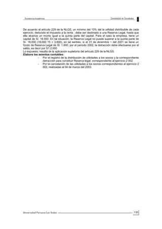 135
De acuerdo al artículo 229 de la NLGS, un mínimo del 10% del la utilidad distribuible de cada
ejercicio, deducido el impuesto a la renta , debe ser destinado a una Reserva Legal, hasta que
ella alcance un monto igual a la quinta parle del capital. Para el caso la empresa, tiene un
capital de S/. 18.000. En tal situación, la Reserva Legal no puede superar a la quinta parte de
S/. 18,000 (18,000 15 = 3,600), en tal sentido, si al 31 de diciembre ~ del 2001 se tiene un
fondo de Reserva Legal de SI. 1,600, por el periodo 2002, la detracción debe efectuarse por el
saldo, es decir por S1.2,000
Lo expuesto, resulta de la aplicación supletoria del artículo 229 de la NLGS.
Elabore los asientos contables:
- Por el registro de la distribución de utilidades a los socios y la correspondiente
detracción para constituir Reserva legal, correspondiente al ejercicio 2 002
- Por la cancelación de las utilidades a los socios correspondientes al ejercicio 2
002, realizadas al 04 de marzo del 2003.
 