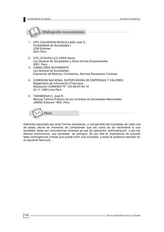 138
1. CPC CALDERON MOQUILLAZA José G.
Contabilidad de Sociedades I
JCM Editores
2001.Perú
2. CPC ATAUPILLCO VERA Dante
Ley General de Sociedades y Otras formas Empresariales
2001. Perú
3. CABALLERO BUTAMANTE
Ley General de Sociedades
Exposición de Motivos, Cometarios, Normas Societarias Conexas
4. COMISION NACIONAL SUPERVISORA DE EMPRESAS Y VALORES
Reglamento de Información Financiera.
Resolución CONASEV N° 103-99-EF/94.10
24.11.1999 Lima Perú
5. TARAMONA H, José R.
Manual Teórico-Práctico de los contratos de Sociedades Mercantiles.
JAMSE Editores 1983- Perú
Habiendo estudiado las otras formas societarias, y compendido las bondades de cada una
de estas; ahora es momento de comprender que asi como se da nacimiento a una
sociedad, estas por circuntancias diversas ya sea de operación, administración o por los
efectos ecónomicos; una sociedad se extingue. Es por ello la importancia de conocer
tales contingencias críticas que puede sufrir una sociedad, y estas la podemos estudiar en
el siguiente fascículo.
 